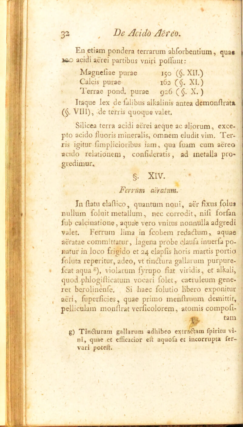 i'V : ■ En etiam pondera terrarum abforbentium, qua» iAD acidi aerei partibus vniri polTuat: Magnefiae purae 150 (§. XII.) Calcis purae> 163 (§, XI.) ' Terrae pond. purae 926 ($. X. ) Itaque lex de Talibus alkalinis antea dcmonflrat» (<§. VII1), K'de terris quoque valet. , , Silicea terra acidi aerei aeque ac aljorum, exce-, pto acido fluoris mineralis, omnem eludit vim. Ter- ris igitur fimplicioribus iam, qua fuam cum aereo acido relationem, confidcratis, ad metalla pro- gredimur* * §. XIV. I « , Ferrum aeratum. In flatu elaflico, quantum noni, aer fixus folua nullum foluit metallum, nec corrodit, nili forfan fub calcinatione, aqua^ vero vnitus nonnulla adgredi valet. Ferrum lima in fcobem redadium, aquae aeratae committatur, lagena probe claufa inuerfa po- natur in loco frigido et 24 elapfis horis martis portio foluta reperitur, adeo, vt rincflura gallarum purpurc- fcat aqua violarum fyrupo fiat viridis, et alkali, quod plilogiflicatum vocari folet, caeruleum gene- ret berolinenfe. Si haec folutio libero exponitur aeri, fuperficies, quae primo mendruum demittit, pelliculam monflrat vcrficolorem, atomis compofi- ^ tam g) Tinfturam gallarum adhibeo extrariam fpiritu vi- ni, quae et cfficacior eit aquofa et incorrupta fer- vari potclf. k