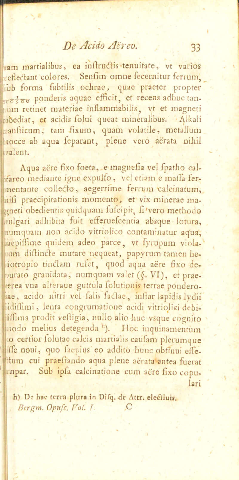 i lam martialibus, ea inflriKflis•tenuitate, vt varios i. eliet^lant colores. Senfiin omne fecernitur ferrum,^ ii. ub forma fubtilis ochrae, quae praeter propter -rr-sToo ponderis aquae efficit, et recens adhuc tan- lun retinet materiae inflammabilis, yt et magneti robediat, et acidis folui queat mineralibus. '-Alkali :au(licum, tam h.xum, quam volatile, metallum ,'iocce ab aqua feparant, plene vero aerata nihil .valent. Aqu aere fixo foeta, e magnefia vel fpatho cal- riareo mediante igne expulfo, ve! etiam e malla fer- mentante colledlo, aegerrnne ferrum 'calcinatum, uifi praecipitationis momento, et vix minerae ma- j^neti obedienti.s quidquani fulcipit, fi'vero methodo 'lulgari adliibiia fuit efferuefeentia absque lotura, numquam non acido vitriolico contaminatur aqua, ..aepiffime quidem adeo parce, vt fyrupum viola-' :um difiindte mutare nequeat, papyrum tamen lie- viotropio findlajn rulet, quod aqua aere fixo de- 'uurato grauidata, iuimquam valet (^. VI), et prae- terea vna alreraue guttula folutionis terrae pondero- aae, acido nitri vel fali.s fadae, infiar lapidis lydii” iidiffimi, lenta congrumatione acidi vitriojiei debi- Iffima prodit vefligia, nullo alio huc vsque cognito ' .iodo melius detegenda '•). Hoc inquinamentum co certior folutae calcis martialis caulam plerumque ' ifie noui, quo faepius eo addito hunc obtinui effe- :tum cui praelrando aqua plene aerata antea fuerat ' mpar. Sub ipfa calcinatione cum aere fixo copu- ' lari h) Ds hac terra plura in Difq. de Attr. cle<?iiuif. Licrgm. Opufe. rol. L ,C