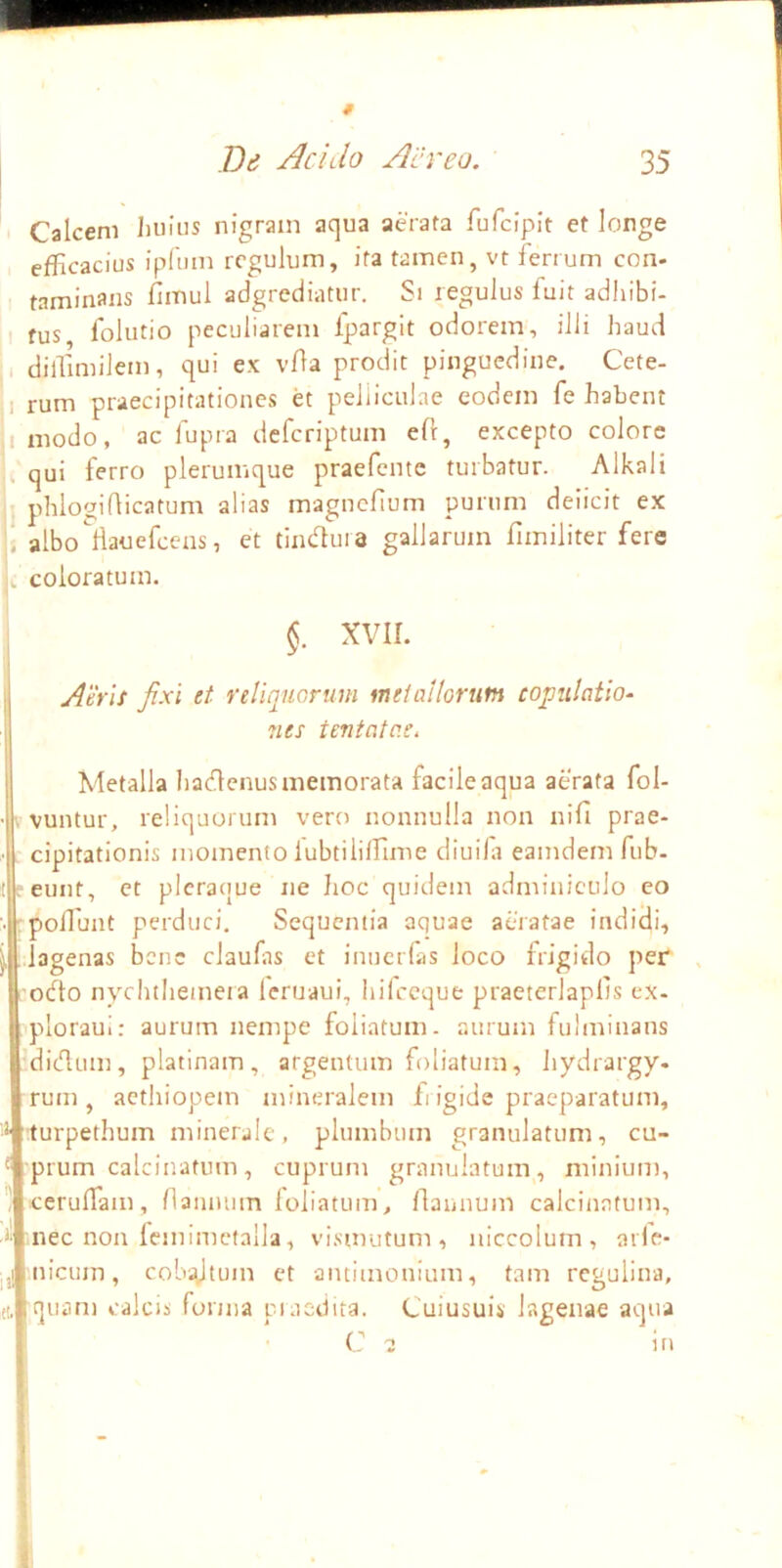 I Bd Acido Aereo. 35 . Calcem Iiuiiis nigram aqua aerata fufciplt et longe efficacius ipftun regulum, ita tamen, vt ferrum con- taminans fimul adgrediatur. Si regulus fuit adhibi- , 1 fus folutio peculiarem Ipargit odorem, illi haud I diffimilem, qui ex vOa prodit pinguedine, Cete- 1 rum praecipitationes et pelliculae eodem fe habent I modo, ac fupra deferiptum eft, excepto colore , qui ferro plerumque praefente turbatur. Alkali I phlo'jidicatum alias magnefium purum deiicit ex i albo^liauefccns, et thufluia gallarum fimiliter fere c coloratum. XVII. Atris fixi et reUijucruni metallorum copulatio- 7ies tentatc.e. Metalla hadlenus memorata facile aqua aerata fol- pvuntur, reliquorum vero nonnulla non nifi prae- . cipitationis momento lubtiliffime diuifi eamdem fub- reunt, et pleracjue ne hoc quidem adminiculo eo rpoffiunt perduci. Sequentia aquae aeratae indidi, Llagenas bene claufas et inuerfas loco frigido per ;o(fto nychtheineia leruaui, hifccque praeterlaplts ex- 'ploraui: aurum nempe foliatum, aurum fulminans :dicdum, platinam, argentum foliatum, hydrargy- rum , acthiopem mineralem fi igide praeparatum, '■* turpethum minerale, plumbum granulatum, cu- ' :prum calcinatum, cuprum granulatum, minium, i cerufTam, naiuuun foliatum, flannum calcinatum, ^ nec non Icjnimcfalla, vismutum , niccolum, ade- Ilicum, cobidttnn et antimonium, tam rcgulina, (t. quam calcis fonna piuedita. Cuiusuis lagenae aqua C 2 in