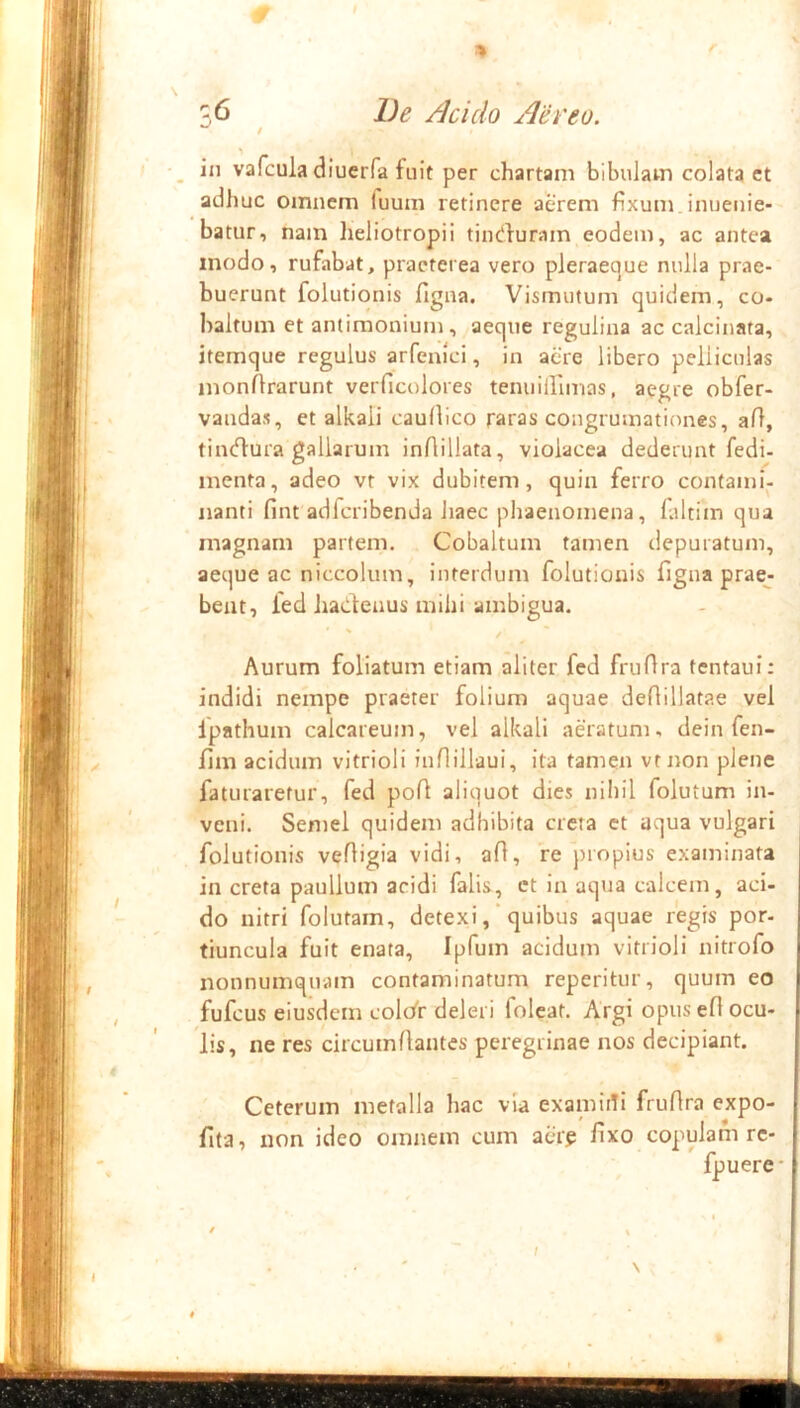 % -,6 De Acido Aereo. t in vafcula diuerfa fuit per chartam bibulam colata et adhuc omnem fuum retinere aerem fixum, inuenie- batur, nam lieliotropii tin^luram eodem, ac antea modo, rufabat, praeterea vero pleraeque nulla prae- buerunt folutionis figna. Vismutum quidem, co- haltum et antimonium, aeque regulina ac calcinata, itemque regulus arfenici, in aere libero pelliculas monflrarunt verficolores tenuiirimns, aegre obfer- vandas, et alkali caullico raras coiigrumationes, aft, tin(n:ura gallarum inflillata, violacea dederunt fedi- menta, adeo vr vix dubitem, quin ferro contami- nanti fint adfcribenda haec phaenomena, faltim qua magnam partem. Cobaltum tamen depuratum, aeque ac niccolum, interdum folutionis figna pracj beat, fed hadeaus mihi ambigua. Aurum foliatum etiam aliter fed fruflra tentaui: indidi nempe praeter folium aquae defiillatae vel fpathum calcareum, vel alkali aeratum, dein fen- fim acidum vitrioli inflillaui, ita tamen vr Jion plene faturaretur, fed pofi aliquot dies nihil folutum in- veni. Semel quidem adhibita creta et aqua vulgari folutionis vefiigia vidi, afi, re propius examinata in creta paullum acidi falis, ct in aqtia calcem, aci- do nitri folutam, detexi ,* quibus aquae regis por- tiuncula fuit enata, Ipfum acidum vitrioli nitrofo nonnumquam contaminatum reperitur, quum eo fufcus eiusdem colcfr deleri foleat. Argi opus efl ocu- lis, ne res circumflantes peregrinae nos decipiant. Ceterum metalla hac via examidi fruflra expo- fita, non ideo omnem cum acirg fixo copulam re- fpuere- I ' % \ t