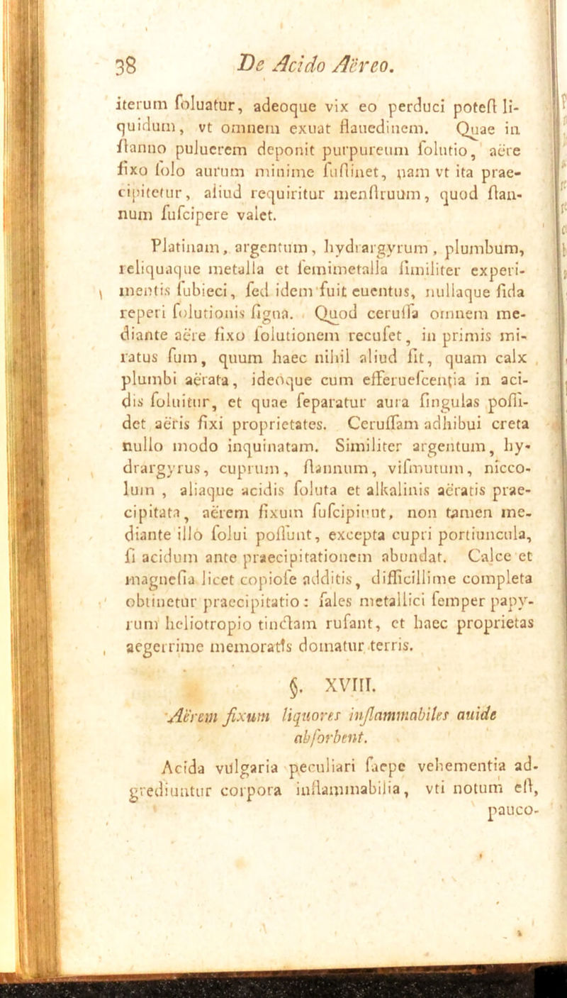 iterum (bluatur, adeoque vix eo perduci potefl li- quidum, vt omnem exuat fiauedinem. Quae iii ilanno puJucrem deponit purpureum folntio,' aere lixo Iulo aurum minime liiflinet, nani vt ita prae- cipitetur, aiiud requiritur mennruum, quod flaa- num fufeipere valet. PJatiuam, argentum, hydiargyrum, plumbum, leliquaque metalla et lemimetalla iuniliter experi- nienti.s fubieci, fed idenvfuit euentus, nullaque fida reperi folutionis figua. . Qjiod cerulfa omnem me- diante aere fixo lolutionem recufet, in primis mi- ratus fum, quum haec nilnl aliud fit, quam calx plumbi aerata, ideoque cum efferuefeentia in aci- dis foluitur, et quae feparatur aura Ungulas pofll- det aeris fixi proprietates. CerufTam adhibui creta nullo modo inquinatam. Similiter argentum, hy- drargyrus, cuprum, ftannum, vifmutum, nlcco- lum , aliaque acidis foluta et alkalinis aeratis prae- cipitata, aerem fixum fufcipimit, non tamen me- diante illo folui pofluut, excepta cupri portiuncula, fi acidum ante praecipitationem abundat. Calce et inagncfia licet copiole additis, difficillime completa oblinetur praecipitatio: Tales metallici femper papy- rum hcliotropio tiinflam rufant, ct haec proprietas aegerrime memoratts domatur terris. §. XVIII. 'Aerem fixum liqttm-es infinmmabiUs auidt abforbent. Acida vdlgaria peculiari faepe vehementia ad- grediuutur corpora inllammabilia, vtl notum ell, I \ \