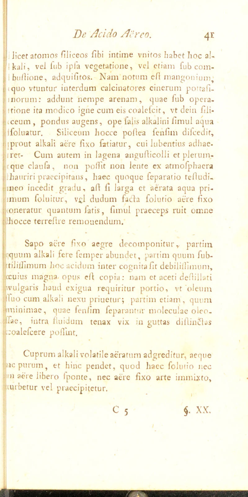 I De /Icido Aereo. 4^ Jicet atomos Hliceos flbi intime vnitos habet hoc aU Ikdii, vel lub ipla vegetatione, vel etiam fub com- bii/lione, adquifitos. Nam notum eH mangonium^ <c|uo vtuntur interdum calcinatores cinerum potrafi- iiioriim: addunt nempe arenam, (]uae fub opera. Itione ita modico igne cum eis coalclcit, vt dein fili- iceum , pondus augens, ope falis alkalini ilmul acpia Ifoliiatur. Siliceum liocce poOea lenfim dilcedit, jprout alkali aere fixo fatiatur, cui lubentius adhae- irer- Cum autem in lagena anguflicolli etpleium- cque claufa, non pollit non lente ex atmofpbacra Ihauriri praecipitans, haec quoque leparatio tefludi- meo incedit gradu, ald fi larga et aerata aqua pri- imum foluitur, v^l dudum facfa folutio aere fixo (Oneratur quantum latis, fimul praeceps ruit omne Ihoccc terreflre remouendum. Sapo aere fixo aegre decomponitur, partim 'quum alkali fere Icmper abundet, partim quum fub- tilillimum Jioc acidum inter coonitafit debilillnmim, iccuius magna, opus e(l copia: nam et aceti deflillati (vulgaris haud exigua requiritur portio, vt 'oleum uo cum alkali nexu priuctur; partim etiam, quum minimae, quae fenllm feparantiir moleculae oleo, fae, intra lluidum tenax vix in guttas dildiniflas :oalefcere poiTuit. Cuprum alkali volatile aeratum adgreditur, aeque oc purum, et hinc pendet, quod haec foluiio nec m aere libero Iponte, nec aere fixo arte immixto, turbetur vel p»raecipitetur. C 5 XX, 1 A