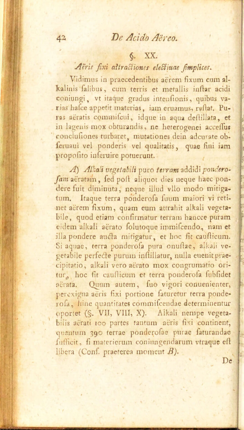 §. XX. AeYis fixi aftraciionrf eleSfiuae fntplices. Vidimus in praecedentibus aerem fixum cum al- kalinis falibus, cum terris et metallis infiar acidi coniungi, vt itaque gradus intenfionis, quibus va- - rias hafce appetit materias, iam eruamus, reflat. Pu- ras aeratis commilcui, idque in aqua defiillata, et in lagenis mox obturandis, ne heterogenei accelTus ‘ ronclufiones turbaret, mutationes deiu adcurateob- feruaui vel ponderis vel qualitatis, quae fini iam propofito inferuire potuerunt. ^ A) Alhali vegetabili puro terram addidi pondero- fam aeratam, fed poli aliquot dies neque haec pon- dere fuit diminuta,' neque illud vllo modo mitiga- tum. Itaque terra ponderofa fuum maiori vi reti- uict aerem fixum, quam eum attrahit alkali vegeta- bile, quod etiam confirmatur terram hancce puram eidem alkali aerato folutoque imraifcendo, nam et illa pondere au<fia mitigatur, et hoc fit caufiicum. Si aquae, terra ponderofa pura onuflae, alkali ve- getabile perfede purum infiillatur, nulla euenit prae- cipitatio, alkali vero aerato mox congrumatio ori- tur^ _ hoc fit caufiicum et terra ponderola fubfidet ociata. Quum autem, fuo vigori conuenienter, perexigua aeris fixi portione faturetur terra ponde- l ofa, iiinc quantitates commifeendae determinentur oportet (§. VII, VllI, X). Alkali nempe vegeta- ' bilis aerati loo partes tantum aeris fixi continent, quantum 390 terrae pondei;'orae purae faturandae fufiicit, fi matericrum coniungendarum vtraque efi libera fConf praeterea moment /i). De V