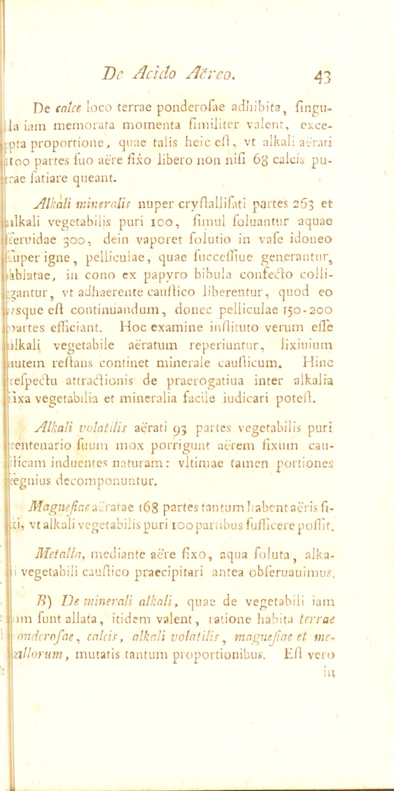 ii I De calce loco terrae ponderofae adliibita, fingu- j,la iain memorata momenta fimiliter valent, cxce- k'pta proportione, cjiiae talis lieiccH, vt alkali aerati itoo partes fuo aere fixo libero non nifi 63 calcis pu- rrae fatiare queant. . Jllkali mUieralic nuper cryfiallifati partes 263 et iilkali vegetabilis puri ico, fimul foluantiir aquae Iferuidae 300, clein vaporet folutio in vafe idoneo 'uperigne, pelliculae, quae fuccciriue generantur, lablatae, in cono cx papyro bibula confecto colli- brantur, vt adhaerente caufiico liberentur, quod eo ivsque ell continuandum, donec pelliculae 150-200 oartes efficiant. Hoc examine infiituto verum elle Iilkali vegetabile aeratum reperiuntur, lixiuium nutem refians continet minerale caudicum. Hinc fefpectu attradionis de praerogatiua inter alkalia iixa vegetabilia et mineralia facile iudicari potelt. Alkali volatilis aerati ^3 partes vegetabilis puri centenario fuum mox porrigunt aerem fixum cau- ilicam induentes naturam; vltimae tamen portiones eegnius decomponuntur. Magnefiae Ac7i.\7it 168 partes tantum Iiabcntaeris fi- ci, vt alkali vegetabilis puri loopanibus iufficerepollit. Metalla, mediante aere fixo, aqua foluta, alka- i vegetabili caufHco praecipitari antea obferuauimus. i/?) De minerali alkali, quae de vegetabili iam nn funt allata, itidem valent, ratione habita terrae Ionrlcrofae, calcis, alkali volatilis ^ maguejiae et mc- allorum, mutatis tantum proportionibus. Efi vero iu