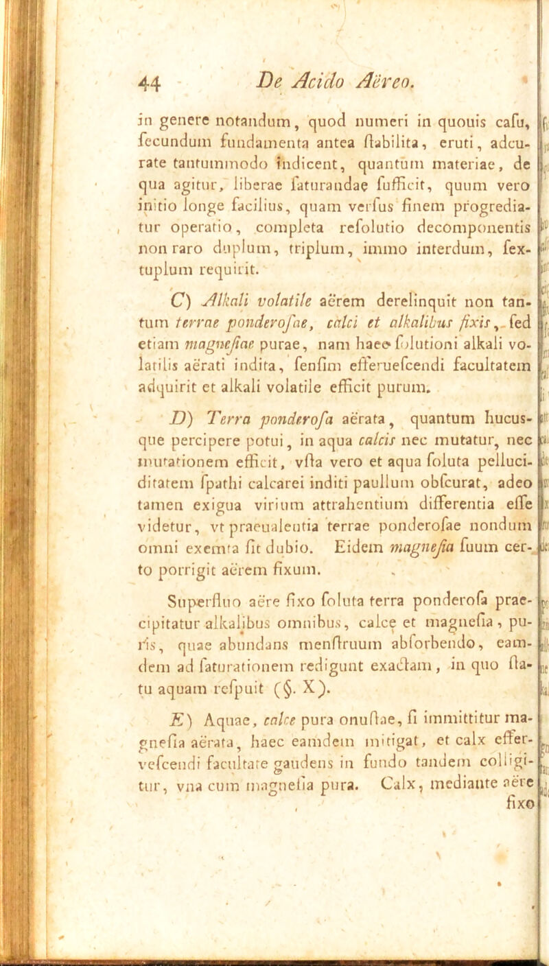 in genere nofandum, quod numeri in quouis cafu, fecundum fundamenta antea flabilita, eruti, adeu- rate tantummodo indicent, quantum materiae, de qua agitur, liberae faturandae fufficit, quum vero initio longe facilius, quam verfus finem progredia- tur operatio, completa refolutio decompoiientis non raro duplum, triplum, immo interdum, fex- tuplum requirit. C) Alkali volatile aerem derelinquit non tan. liT tum terrae ponderofae, calci et alkalibus/ixis etiam magnejtae purae, nam hae^fdutioni alkali vo- latilis aerati indita, fenfim efferuefeendi facultatem adquirit et alkali volatile efficit purum. D) Terra ponderofa aerata, quantum hucus- que percipere potui, in aqua calcis nec mutatur, nec minationem efficit, vfla vero et aqua foluta pelluci- ditatem fpathi calcarei inditi paullum obfcurat, adeo tamen exigua virium attrahentium differentia efTe videtur, vt praeualentia terrae ponderofae nondum omni exemfa fit dubio. Eidem magnefta fuum cer- to porrigit aerem fixum. ' . Suf^erfluo aere fixo foluta terra ponderofa prae- f 1' .1.;: cipitatur alkahbus omnibus, calceet magnefia , pu lis, quae abundans menfiruum abforbendo, eam- dem ad laturationem redigunt exadlam, in quo fla- tu aquam rcfpuit (§. X). K) Aquae, calce pura onuflae, fi immittitur ma- gnefia aerata, haec eamdem mitigat, et calx effer- vefeendi facultate gaudens in fundo tandem colligi- tur, vna cum magnefia pura. Calx, mediante aere 'X fixo I