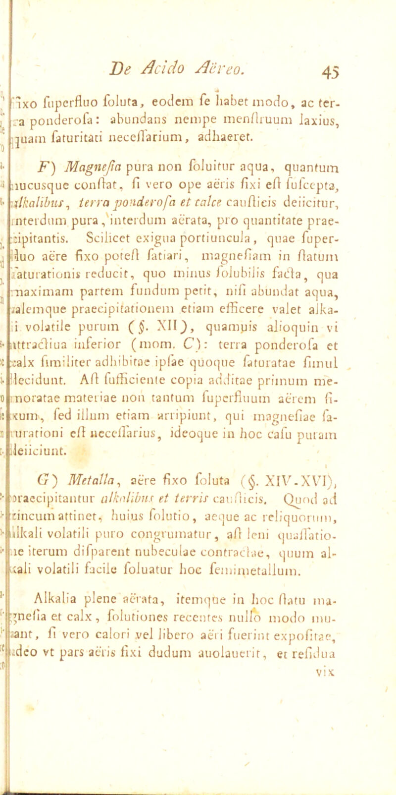 / De /Icido Aiiveo. 45 1X0 fiiperfluo foluta, eodem fe liabetmodo, ac tcr- .a ponderofa: abundans nempe menHiuum Jaxius, ;juam faturitaci necellarium, adhaeret. jp) pura non foluitur aqua, quantum nucusque condat, fi vero ope aeris fixi efi lulcepta, ■./kalibuf^ terra ponderofa et calce caudicis deiicitur, interdum pura,'interdum aerata, pro quantitate prae- :;ipitantis. Scilicet exigua portiuncuJa , quae fuper- iiuo aere fixo pored /atiari, magnefiam in datum iaturationis reducit, quo minus iolubiJis fadta, qua maximam partem fundum petit, nifi abundat aqua, ;alcmque praecipitationem etiam efficere valet alka- i volatile purum (^§. XIIquampis alioquin vi iUtracdiua inferior (mom. C): terra ponderofa et xalx dmiliter adhibitae iplae quoque faturatae finuil decidunt. Ad fufficienie copia additae primum nie- moratae materiae non tantum fupcrfuium aerem fi- xum, fed illum etiam arripiunt, qui magnefiae fa- •■urationi cd ncccdarius, ideoque in hoc cafu putam lieiiciunt. I G') Metalla., aere fixo foluta (^. XIV-XV’!), 'oraccipitantur alkalibiis et terris caufiicis. Qutul ad rincumattinet, Iiuius folutio, aeque ac reliquonim, llkali volatili puro congruinatur, ad leni quadatio- :ie iterum difparent nubeculae contraclae, quum al- |;ali volatili facile foluatur lioc feinimetallum. Alkalia plene aerata, itemque in Jioc datu ma- gnefia et calx, folutiones recentes nulfo modo inu- 2ant, fi vero calori vel libero aeri fuerint expofitae, deo vt pars aeris fixi dudum auolauerit, ec refidua vix