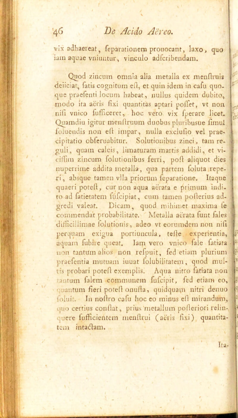 1 ■46 Be Acido Aereo. •r P vix adhaereat, feparationem prouocant, laxo, quo ■ iain aquae vniimtur, vinculo adfcribendain. Quod zincum omnia alia metalla ex menflruis •deliciat, fatis cognitum eft, et quin idem in cafu quo. i que praefenti locum habeat, nullus quidem dubito, ' modo Ita aeris fixi quantitas aptari poffet, vt noa nifi vnico fufficeret, hoc vero vix fperare licet. Quamdiu igitur menllruum duobus pluribusue fimul lolucudis non efi impar, nulla exclufio vel prae- cipitatio obferuabitur. Solutionibus zinci, tam re- A. guli, quam calcis, limaturam martis addidi, et vi- cilTim zincum folutionibus ferri, pofi aliquot dies nuperrime addita metalla, qua partem foluta,repe-J ri, absque tamen vlla priorum feparatione. Itaque quaeri potefi, cur non aqua aerata e primum indi- to ad fatietatem flifeipiat, cum tamen pollerius ad- gredi valeat. Dicam, quod mihimet maxima lel commendat probabilitate. Metalla aerata funt fales difficillimae foJutionis, adeo vt eorumdem non nifi )! perquam exigua portiuncula, tefie > experientia, aquam fubire queat. lam vero vnico lale fatiata non tantum alios non refpuit, fed etiam plurium praefentia mutuam iuuat folubiiitatem, quod mul- tis probari potefi exemplis. Aqua nitro fatiata non (antum falem communem fufeipit, fed etiam eo,' > quantum fieri potefi onufta, quidquam ultri denuo foluit. In nofiro cafu hoc eo minus efi mirandum, i|iio certius confiat, prius‘metallum pofieriori relin-, quere fufficientem menfirul (aeris fixi) quantita- tem Intatfiam.