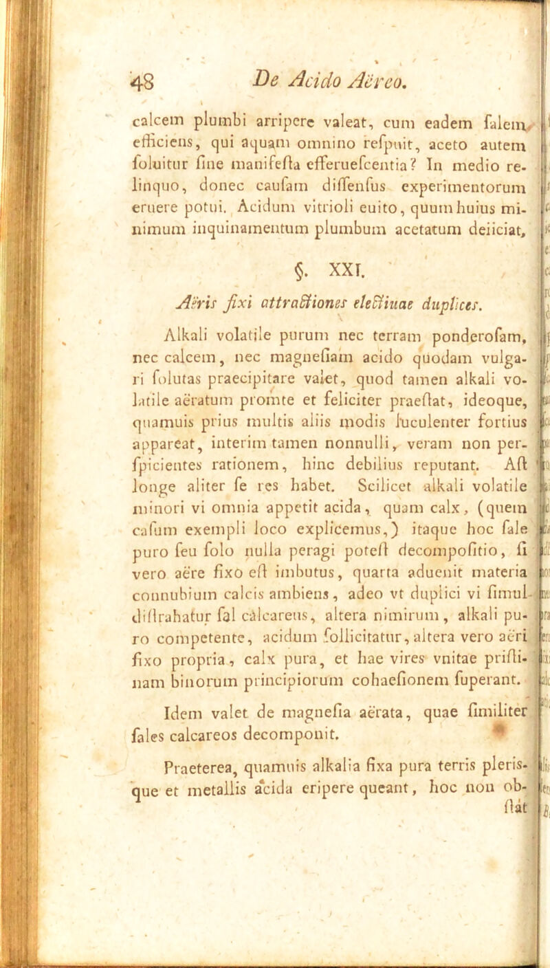 T 48 De Acido Aereo. calcem plumbi arripere valeat, cum eadem falem^- efficiens, qui aquam omnino refpMit, aceto autem foluitur fine manifefia eflreruefcentia? In medio re- linquo, donec caufam diflenfus experimentorum eruere potui., Acidum vitrioli euito, quum huius mi- iiimum inquinamentum plumbum acetatum deliciat. XXI. • AFris Jixi attraSHones eleSHuae duptices. Alkali volatile purum nec terram ponderofam, nec calcem, nec magnefiam acido quodam vulga- ri folutas praecipitare valet, quod tamen alkali vo- latile aeratum promte et feliciter praedat, ideoque, quamuis prius multis aliis modis luculenter fortius appareat, interim tamen nonnulli, veram non per- fpicientes rationem, hinc debilius reputant. Ad longe aliter fe res habet. Scilicet alkali volatile minori vi omnia appetit acida, quam calx, (quem cafum exempli loco explicemus,) itaque hoc fale puro feu folo nulla peragi poted decompofitio, fi vero aere fixo ed imbutus, quarta aducnit materia connubium calcis ambiens, adeo vt duplici vi fimul- didrahatur fal cillcareus, altera nimirum, alkali pu- ro competente, acidum follicitatur, altera vero aeri fixo propria, calx pura, et hae vires vnitae pridi- nam binorum principiorum cohaefionem fuperant. Idem valet de magnefia aerata, quae fimiliter fales calcareos decompouit. Praeterea, quamuis alkalia fixa pura terris pleris- *que et metallis a‘cida eripere queant, hoc ,non ob- li.' in- ira t:. dat )