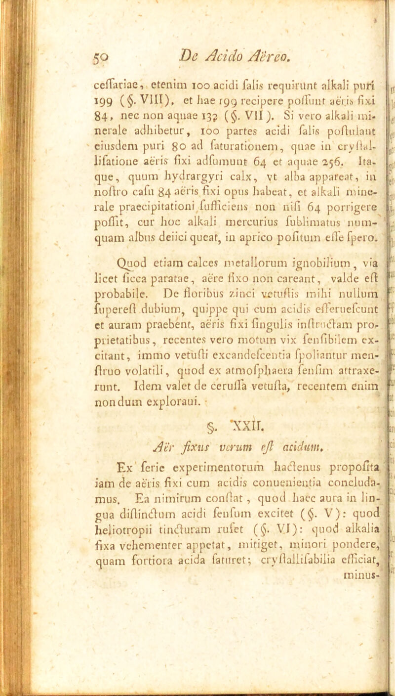 50 De Acido Aereo, • ^ ccffariae,, etenim loo acidi falis requirunt alkali puri ^ 199 (§. VIII), et Jiae 199 recipere poliunt aei.is fixi 84, nec non aquae 13? (§• VII ). Si vero alkali mi- ^ ncrale adhibetur, 100 partes acidi falis poAulaut ^ ' eiusdem puri go ad faturationem, quae in cryllal- lifatione aeris fixi adfumunt 64 et aquae 256. Ita. que, quum hydrargyri calx, vt alba appareat, in nofiro cafu 84 aeris fixi opus habeat, et alkali mine- rale praecipitationi^fufiiciens non nifi 64 porrigere L polfit, cur hoc alkali mercurius fublimatus num- ' ; quam albus deiici queat, in aprico pofitum efle fpero. j Quod etiam calces metallorum ignobilium, via , licet ficca paratae, aere fixo non careant, valde efi ^ probabile. De floribus zinci vetufiis mihi nullum i fuperefl dubium, quippe qui cum acidis efleruefcunt I7 et auram praebent, aeris fixi fingulis infinufiarn pro- prietatibus, recentes vero motum vix fenfibilem ex- citant, immo vetiifli excandefeentia fpoliantur men-  flruo volatili, quod ex atmofphaera fenfim attraxe- ^ runt. Idem valet de cerulfa vetufia, recentem enim r' nondum exploraui. • , §. *xxir. ■ Lr ^er fixus verum ejl acidum, Ex ferie experimentorum haclenus propofita' iam de aeris fixi cum acidis conuenientia concluda- ' mus. Ea nimirum confiat, quod haec aura in lin- gua difiintfium acidi fenfum excitet (§. V); quod heiiotropii tinefiuram rufet (§. VI): quod alkalia , ' fixa vehementer appetat, mitiget, minori pondere, quam fortiora acida fatiiret; cryfiallifabilia efficiat, ; minus-'* 