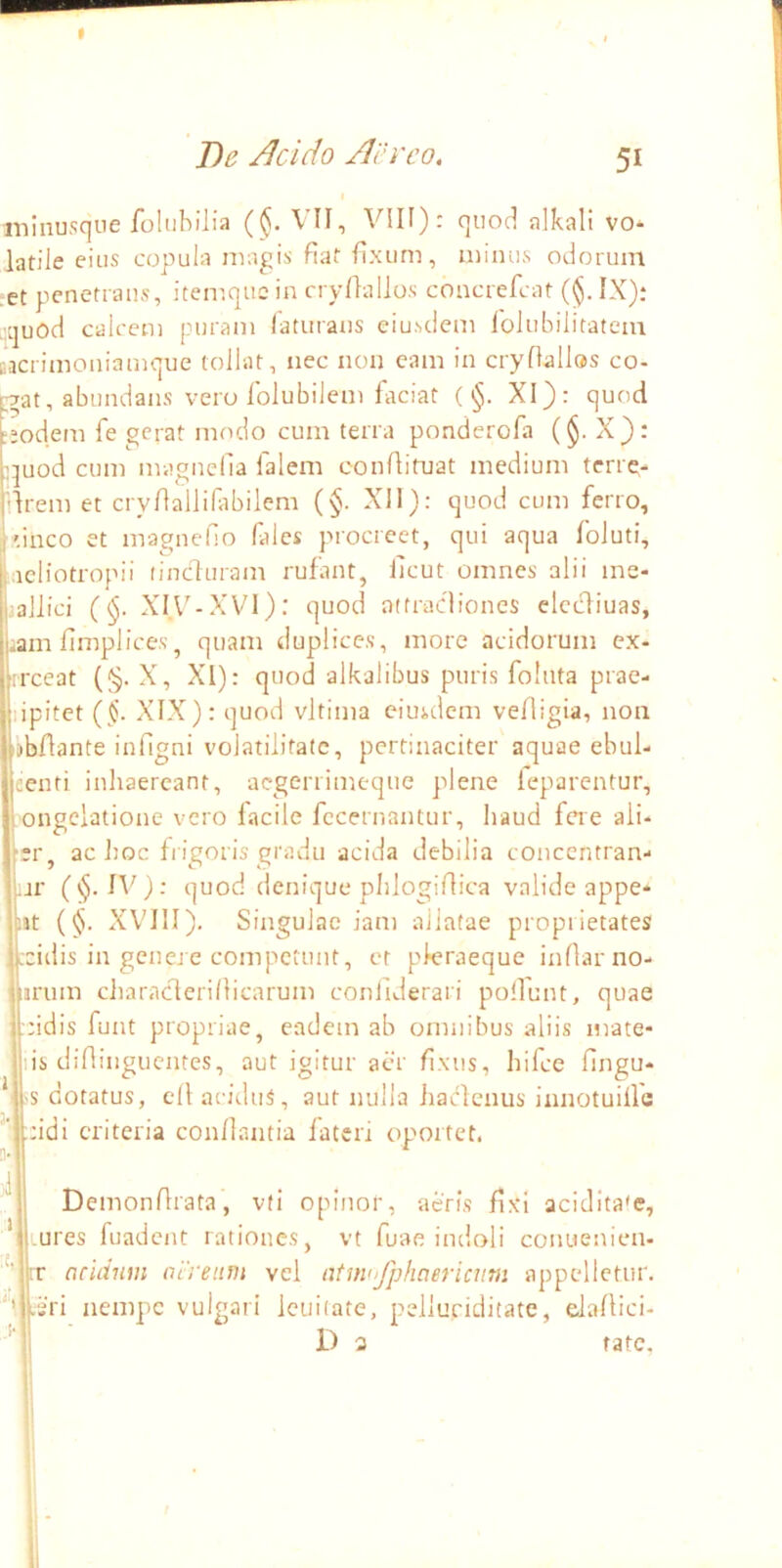 T>e Acido Aereo, 51 minusque foUibilia ((Ji. VII, VIII): quod alkali vo- latile eius copula magis flat fixum, minus odorum ■et penetrans, itemquc in cryllallos coacrefcat (<$. IX): i^quod calcem puram laturaus eiusdem folubilitatem cacrimoniamque tollat, nec non eam in cryfiallos co- |73t, abundans vero folubilem faciat ( §. XI): quod ;odem fe gerat modo cum terra ponderola (§. X}: juod cum magnena falem conAituat medium terre- Irem et cryAallifibilem (§. Xll): quod cum ferro, 'ineo et magneho falcs procreet, qui aqua foluti, tiaeliotropii (induram rufant, ilcut omnes alii me- tallici (^. XIA^-XVl): quod atfradiones elecliuas, tiam fimplices, quam duplices, more acidorum ex- rreeat (§. X, XI): quod alkalibus puris foluta prae- lipitet (§. XIX): quod vltima eiusdem vefligia, non ijbflante infigni volatilitate, pertinaciter aquae ebul- eenti inhaereant, aegerrimeque plene leparentur, ongelatione vero facile fecernantur, haud fere aii- [;r, ac ]]oc fiigoris gradu acida debilia coucentran- ur (§.1V): ■juod denique phlogiAica valide appe* ut {§. XV'I1I). Singulae iam allatae proprietates coillis in genere competunt, et pleraeque inflarno- irum characferiAicarum conllderari polfunt, quae nidis funt propriae, eadem ab omnibus aliis mate- lis diflingucntes, aut igitur aer fixus, hifce fingu- * 'S dotatus, ell ai-iduS, aut nulla haclenus innotuilfa ;:idi eriteria con/lantia fateri oportet. 3- DemonArata, vti opinor, acris Axi acidita*e, * .ures fuadent rationes, vt fuae indoli conuenien- ‘m rr aridum aereum vel atmofphaericiim appelletur, *’ .sri nempe vulgari lenitate, pelluciditate, eJaAici- ’ D 3 rate.