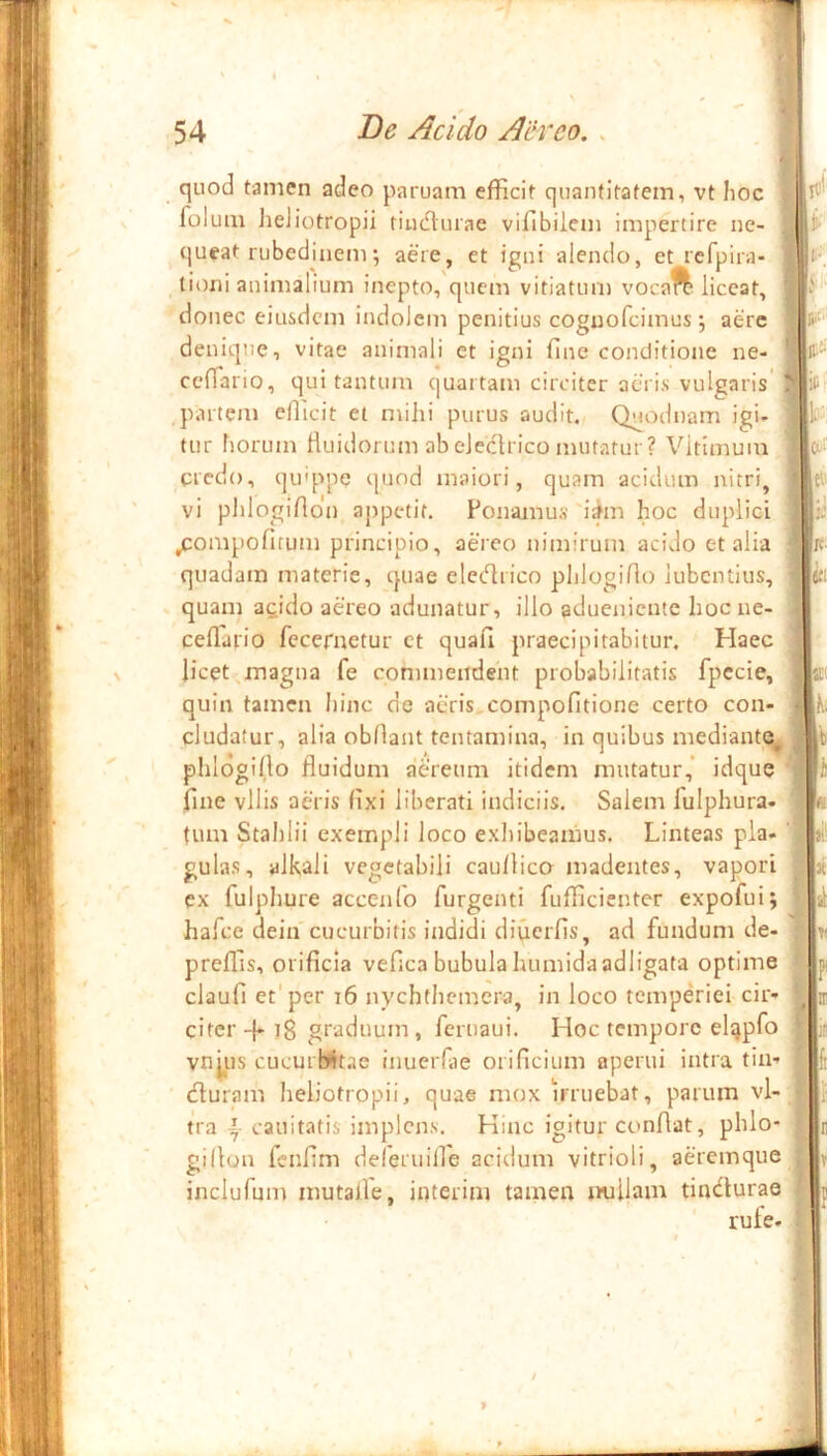 quod tamen adeo paruam efficit quantitatem, vt hoc folum lieliotropii tiudturae vifibilem impertire ne- queat rubedinem; aere, et igni alendo, et rcfpira- tioni animalium inepto, quem vitiatum vocaft liceat, donec eiusdem indolem penitius coguofeimus •, aere denique, vitae animali et igni fine conditione ne- ceffa rio, qui tantum quartam circiter acris vulgaris' .partem efficit et mihi purus audit. Quodt)am igi- tur horum Ruidorum ab electrico mutatur? Vitimuin credo, qu'ppe t|und maiori, quam acidum nitri, vi phlogifidn appetit. Ponamus 'i^m hoc duplici ,compofirum principio, aereo nimirum acido c-t alia quadam materie, quae eletfirico phlogifio iubentius, quam acido aereo adunatur, illo adueniente hoc ne- ceffario fecernetur ct quafi praecipitabitur. Haec licet-,magna fe commendent probabilitatis fpccie, quin tamen hinc de acris,compofitione certo con- cludatur, alia obfiant tentamina, in quibus mediantq^ ^ phlogifio fluidum aereum itidem mutatur,* idque fine vilis aeris fixi liberati indiciis. Salem fulphura- tum Stahlii exempli loco exhibeamus. Linteas pia- ' gulas, alkali vegetabili caullico madentes, vapori ex fulpliure accenlo furgenti fufficienter expofuij hafee dein cucurbitis indidi difierfis, ad fundum de- preffis, orificia vefica bubula humidaadligata optime claufi et'per i6 nychthemera, in loco temperiei cir- citer -{-18 graduum, feruaui. Hoc tempore elqpfo vnjiis cucuiWtac inueiTae orificium aperui intra tin- (fiuram heliotropii, quae mox Wruebat, parum vl- U‘a cauitatis implens. Hinc igitur confiat, phlo- gillon fenfim deferinire acitlum vitrioli, aeremque inclufum mutalle, interim tamen millam tindurae rule.