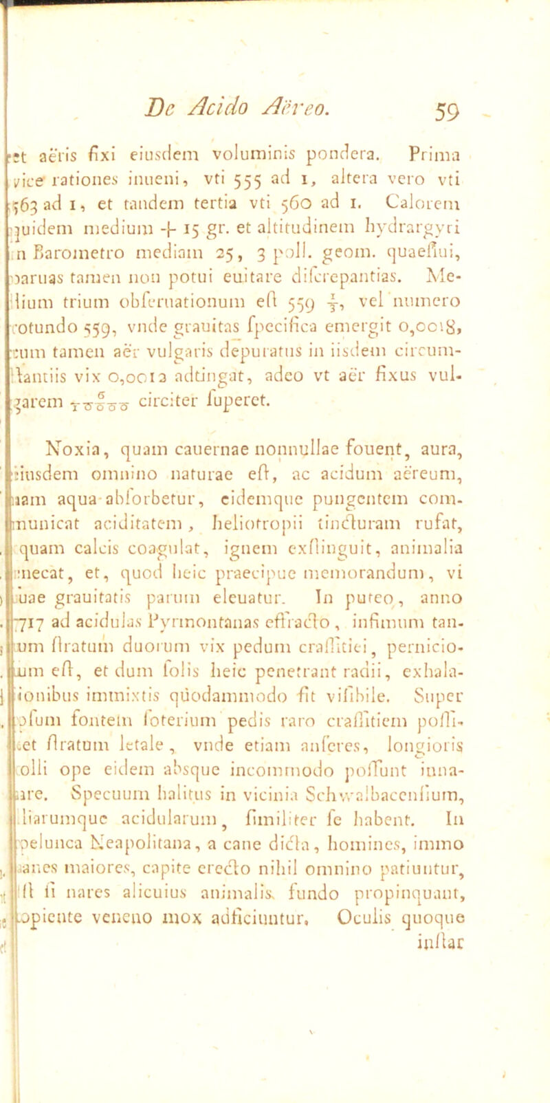 ■:t aeiis fixi eiusdem voluminis pondera. Prima ice rationes inueni, vti 555 ad i, altera vero vti ■563 ad I, et tandem tertia vti 560 ad i. Calorem 'juidem medium -f- 15 gr. et altitudinem hydrargyri .n Raroinetro mediam 25, 3 poli. geom. quaefiui, oaruas tamen non potui euitare dilcrepantias, Ale- lium trium obferuationum e(l 559 -f, vel munero rotundo 559, vndc grauitas fpccidca emergit o,ooi8» •:um tamen aer vulgaris depuratus in iisdem circum- dantiis vix 0,0013 adtingat, adeo vt aer fixus vul- '^arem ciicitei luperct. Noxia, quam cauernae nonnullae fouent, aura, 'Musdem omnino naturae ed, ac acidum aereum, iiam aqua ablorbetur, cidemque pungentem com- municat aciditatem, heiiotropii tincfluram rufat, , quam calcis coagulat, ignem exHinguit, animalia , !:necat, et, quod iieic praecipue memorandum, vi ) uae grauitatis parum elcuatur. In puteo, anno . 7717 ad acidulas Pyrinontanas cflraclo , infimum tan- Ium flratum duorum vix pedum crallltiei, pernicio- um efl, et dum lolis lieic penetrant radii, exhala- (onibus immixtis quodammodo fit vifibile. Super . jlum fontem loterium pedis raro craflitiem polli- cet flratum letale, vnde etiam auferes, longioris olli ope eidem absque incommodo poiTuut iuua- nre. Specuum lialitus in vicinia Schvvalbaccuiium, liarumque acidularum, flmiliter fc liabcnt. In nelunca Neapolitana, a cane dicla, homines, immo I, anes maiores, capite erecto nihil omnino patiuntur, 'fl ii nares alicuius animalis, fundo propinquant, -opiente veneno mox adfleiuntur. Oculis quoque fl inllac