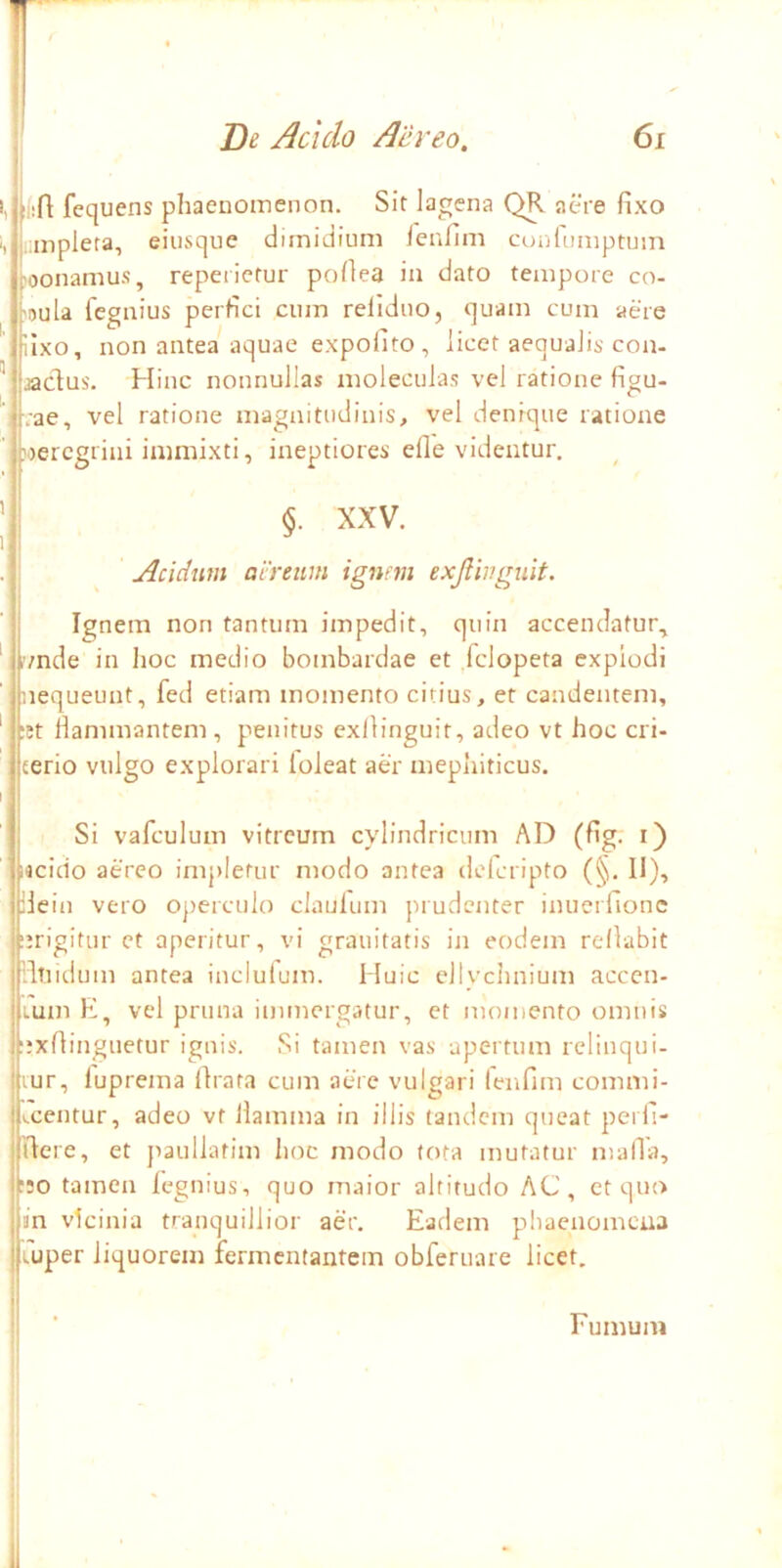 V. Be Acido Aereo. 6i 1,1 i(:ft fequens phaenomenon. Sit lagena QR aere fixo . anplera, eiusque dimidium leufim coulumptum jhoonamus, repeiiefur pofiea in dato tempore co- ,'oula fegnius perfici cum refiduo, quam cum aere , iixo, non antea aquae expofito , licet aequalis con- ^ jadus. Hinc nonnullas moleculas vel ratione figu- vae, vel ratione magnitudinis, vel denique ratione nercgrini immixti, ineptiores efle videntur. ’ (S. XXV. >i .* Acidum aereum ignem exjlinguit. Ignem non fantuni impedit, quin accendatur., 'j?/nde in hoc medio bombardae et .fclopeta expiodi 'inequeunt, fed etiam momento citius, et candentem, ' !;tt Hammantem , penitus exllinguit, adeo vt hoc cri- jterio vulgo explorari loleat aer mephiticus. I I Si vafculum vitreum cylindricum AD (fig. i) jijcido aereo impletur modo antea delcripto (§. II), jHein vero operculo claulum prudenter inuerlionc urigitur et aperitur, vi grauitatis in eodem relkbit fllTlld um antea inclulum. Huic ellychnium acccn- jiumE, vel pruna immergatur, et momento omnis .nxfiinguetur ignis. Si tamen vas apertum rclinqui- Uur, fuprema lirata cum aere vulgari lenfim commi- jvcentur, adeo vt llamma in illis tandem queat perfi- illere, et jiaullatim hoc modo tota mutatur malTa, h;o tamen legnius, quo maior altitudo AC, ct quo i in vicinia tranquillior aer. Eadem pbaenomena j Luper liquorem fermentantem obferuare licet. I Fumum