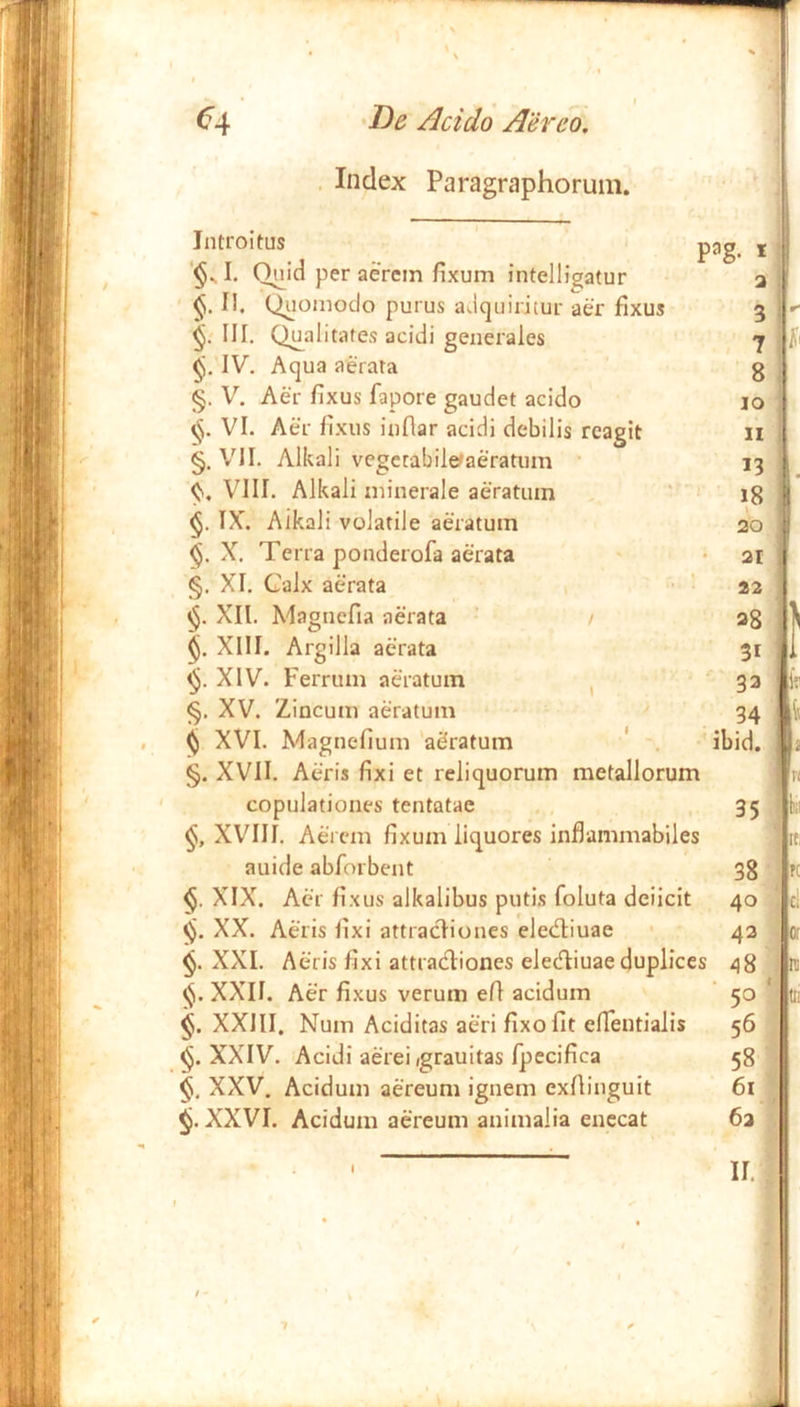 . Index Paragraphorum. Introitus pag j I. Q^Id per aerem fixum intelligatur a II. Qoomoclo purus adquiritur aer fixus 3 III. Qualitates acidi generales j IV. Aqua aerata g §. V. Aer fixus fapore gaudet acido 10 VI. Aer fixus infiar acidi debilis rcagit ii §. '/II. Alkali vegctabiletaeratum 13 VIII. Alkali minerale aeratum v : jg IX. Alkali volatile aeratum 20 X. Terra ponderofa aerata • 21 §. XI. Calx aerata , ‘22 XH. Magncfia aerata ' / ag XIII. Argilla aerata 31 XIV. Ferrum aeratum ^ 33 XV. Zincum aeratum ^ 34 , ^ XVI. Magnefium 'aSratum ' . ibid. §. XVII. Aeris fixi et reliquorum metallorum ' copulationes tentatae , .35 XVIII. Aerem fixum liquores inflammabiles auide abforbent 3g XIX. Acr fixus alkalibus putis foluta deiicit 40 «5. XX. Aeris fixi attracliones elecfliuae • 42 XXL Aeris fixi attracfliones elecT:iuae duplices 48 XXII. Aer fixus verum efi acidum ' 50 * XXIII. Num Aciditas aeri fixo fit elTentialis 56 XXIV. Acidi aerei (grauitas rpecifica 58 §i, XXV. Acidum aereum ignem exfiinguit 61 XXVI. Acidum aereum animalia enecat 6a II.