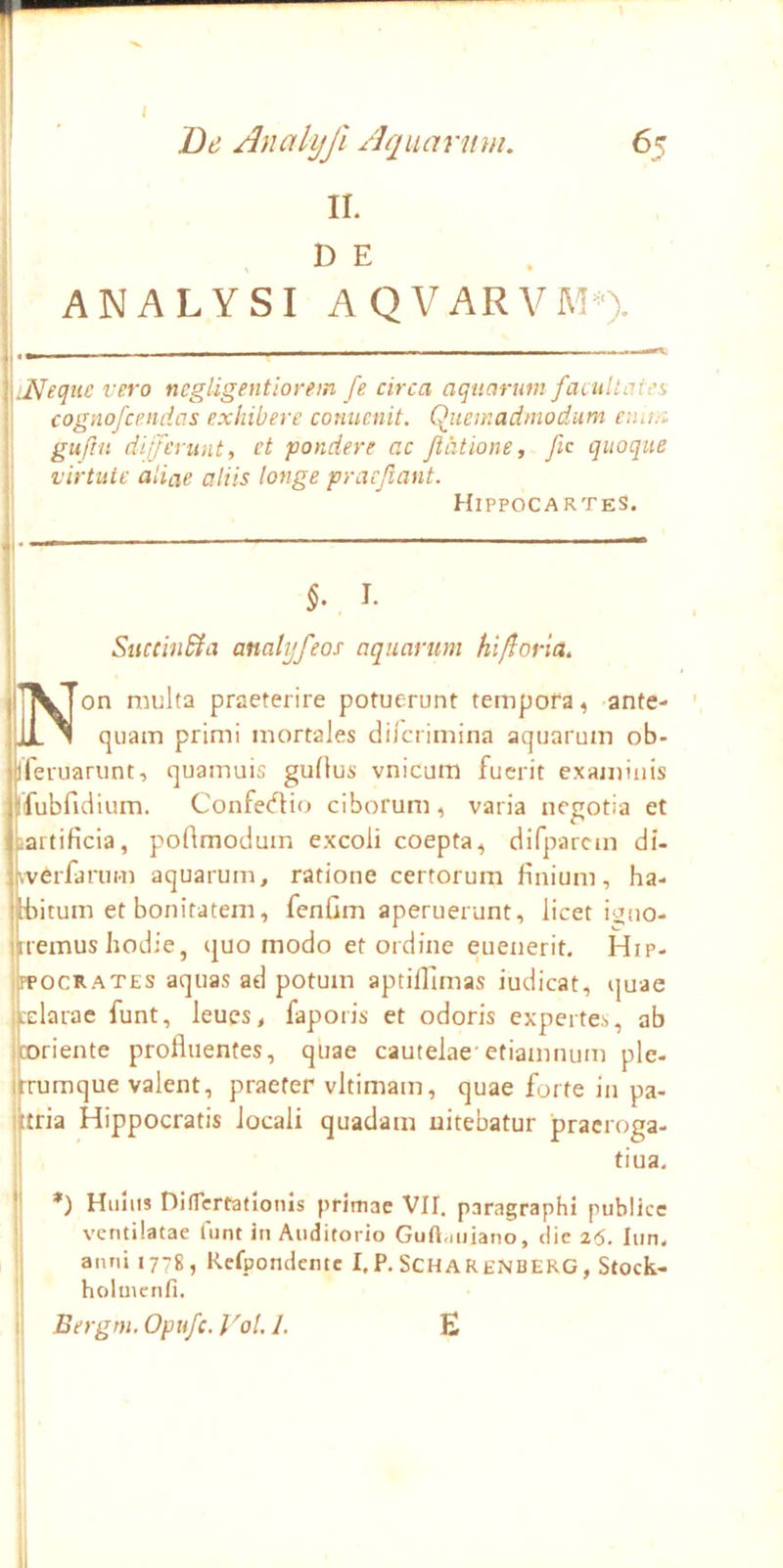 II. D E ANALYSI AQVARVMO. Meque vero ncgligentiorem fe circa aquarum facultates cognofcendas exhibere conucnit. Quemadmodum emm gufin differunt, ct pondere ac Jiatione, fic quoque virtute aliae aliis longe praejiant. HippocarteS. 5.. I. SiiccinBia analyfeos aquarum hi/lorla. ’^Ton multa praeterire potuerunt tempora, ante- iL 1 quam primi mortales dilcrimina aquarum ob- iferuarunt, quamuis guflus vnicum fuerit examinis ifubfidium. Confe(?l:io ciborum, varia negotia et partificia, podmodum excoli coepta, difparcm di- tverfarum aquarum, ratione certorum finium, ha- bitum et bonitatem, fenCm aperuerunt, licet iano- ikremus hodie, ejuo modo et ordine euenerit. Hip- OCRATES aquas ad potum aptilllmas iudicat, quae darae funt, leues, faporis et odoris expertes, ab riente profluentes, quae cautelae'etiamnum ple- i^rumque valent, praefer vltimam, quae forte in pa- littria Hippocratis locali quadam nitebatur pracroga- tiua. f! *) Hiiliis DilTcrtatlonis primae VII, paragraphi publice ii ventilatae funt in Auditorio Guft.miano, die z6. lun. i| anni 1778, Refpondentc I.P. SCHARENBERG, Stock- ;! holuienfi. |i Bergm. Opufe. VoU 1. E