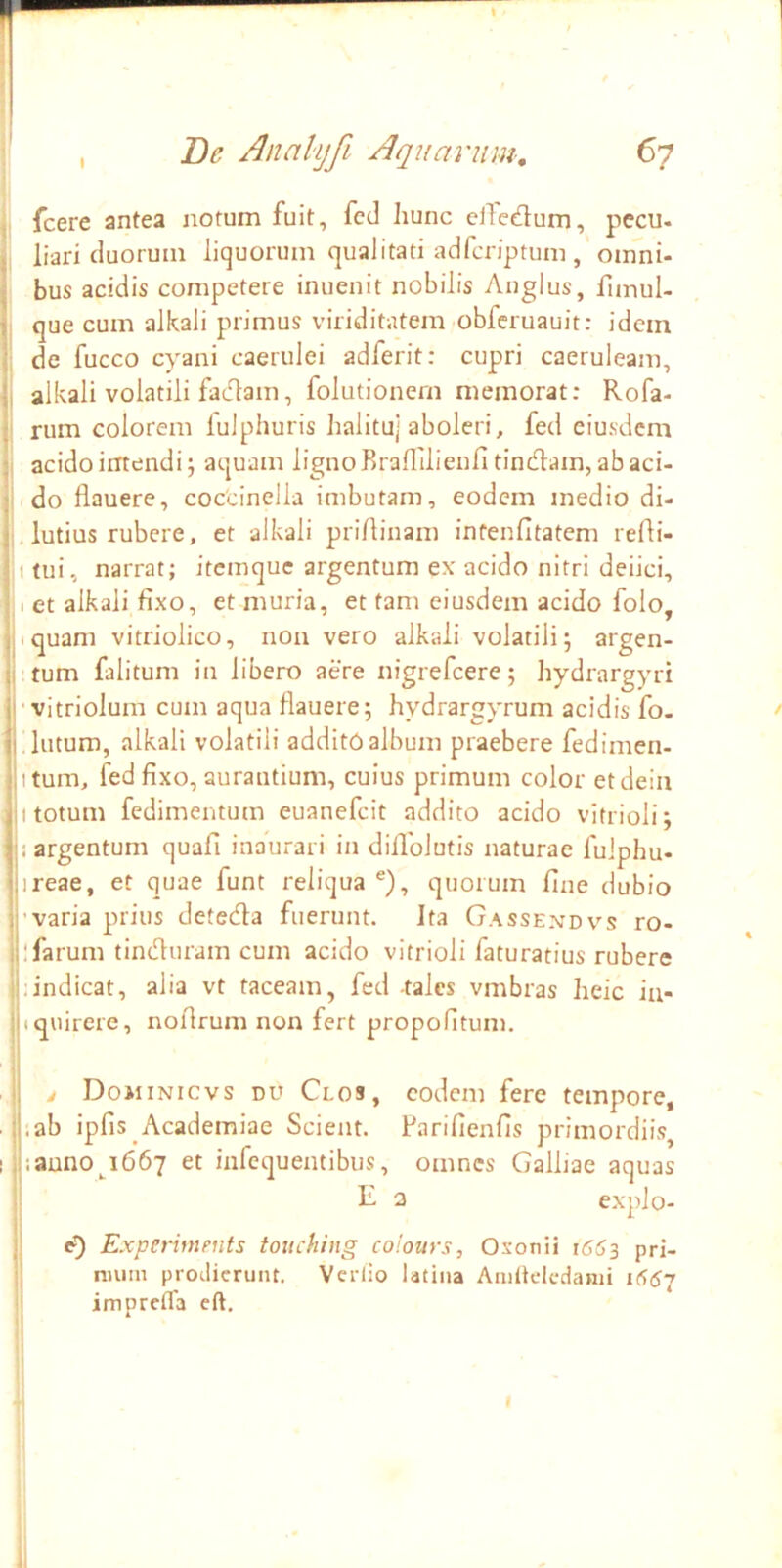 , fcere antea notum fuit, fcd hunc elledum, pecu. I liari duorum liquorum qualitati adfcriptum , omni- j bus acidis competere inuenit nobilis Aiiglus, fimul- 1 que cum alkali primus viriditatem obferuauit: idem I, de fucco cyani caerulei adferit: cupri caeruleam, ii alkali volatili fadlam, folutionern memorat: Rofa- j' rum colorem fulphuris halituj aboleri, fed eiusdem ^1 acido intendi j aquam lignoBraflilieufi tincflam, ab aci- j do flauere, coccinella imbutam, eodem medio di- j' lutius rubere, et alkali pri/linam infenfitatem refli- j.itui, narrat; itemque argentum e\ acido nitri deiici, j,i et alkali fixo, et muria, et tam eiusdem acido folo, jjiquam vitriolico, non vero alkali volatili; argen- ji tum falitum in libero aere nigrefcere; hydrargyri i|‘vitriolum cum aqua flauere; hydrargyrum acidis fo. lutum, alkali volatili additO album praebere fedimen- liitum, fed fixo, aurautium, cuius primum color etdein ji totum fedimentum euanefcit addito acido vitrioli; ■ ji argentum quafi inaurari in diflblutis naturae fulplm- jireae, et quae funt reliqua ®), quorum fine dubio !}'varia prius detecfla fuerunt. Ita Gassendvs ro- ilifarum tinduram cum acido vitrioli faturatius rubere i|;indicat, alia vt taceam, fed -tales vmbras heic in- Ijiquirere, noflrum non fert propofltum. . ij j Dojiinicvs du Clos, eodem fere tempore, .Isab ipfis Academiae Scient, flarifienfis primordiis, I ||iauno^i667 et infequentibus, omnes Galliae aquas i R a expJo- i e*) E.xperments touching colours, Osonii j<553 pri- mum proJicrunt. Verlio latina Amltelcdanii i66J imprefla cft.