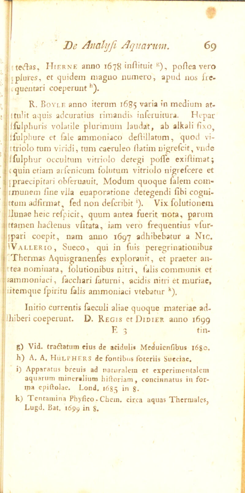 f ' De Anahjfi Aquarwn. 69 teiflas, Hitrne anno 1678 poHea vero jpiures, et quidem magno numero, apud nos iie- . quentari coeperunt : R. BoYi.r anno iterum 1685 varia »n medium at- • jltidit aquis adcuratius rimandis infcruitura. Htpar ; jlfulpli u'is' volatile plurimum laudat, ab alkali fixo, ilfulphure et fale ammoniaco deAillatum, quod vi- jttriolo tum viridi, tum caeruleo (latim nigrefcit, vnde llfulpliur occultum vitritilo detegi polTe exiflimat; icquin etiam ailcnicum lolutum vitriolo nigrefcere et ^praecipitari obferuauit. Modum quoque falem com- imunem line vlla euaporatione detegendi fibi cogni- ittum adfirmat, fed non defcribit ‘). Vix folutionetu llunae heic refpicit, quum antea fuerit nota, parum ■ jftamen haclenus vfitata, iam vero frequentius vlur- jjpari coepit, nam anno 1697 adhibebatur a Nic. |1 Valler 10, Sueco, qui in fuis peregrinationibus ! :'^Thermas Aquisgranenfes explorauit, et praeter an- )ttea nominata, folutionibus nitri, lalis communis et jjammoniaci, facdiari faturni, acidis nitri et muriae, jiitemque Ipiritu falis ammoniaci vtebatur *'), Initio currentis faeculi aliae quoque materiae ad- Illiberi coeperunt. D. Regis et Didier anno 1699 E 3 tin- j g) Vid. traflatiim eius de aciduli* Meduienfibus l6go. , h) A. A. Hiilphers de fontibus foteriis Sueciac. j i) Apparatus breuis ad naturiilcm et cxpcrimcntalcm i aquarum mineralium bifloriam, concinnatus in for- ma cpiftolae, Lond, 1685 in g. j k) Tcntaiuina Phyfico. Chein. circa aquas Thcrmalcs, Lugd. Bat. 1699 ifi S. I' i \