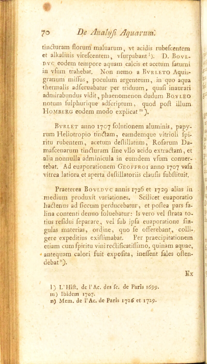 tincfluratn florum maluarum, vt acidis riibefcentcm et alkalinis virefcenteni, vfurpabam *). D. Bovl- Dvc eodem tempore aquam calcis et acetum faturni in vfum trahebar. Non nemo a Rvrleto Aquis- granum milTus, poculum argenteum, in quo aqua thermalis adferuabatur per triduum, quafi inaurari adniirabundus vidit, phaenomenon dudum Boyleo notum lulphurique adfcriptum, quod pofl illum Homberg eodem modo explicat Bvrlet anno 1707 foliitionem aluminis, papy- rum Heliotropio timflam, eamdemquc vitrioli Ipi- ritu rubentem, acetum deflillatum, Rofarum Da- mafcenarum tinduram fine vllo acido extradam, et alia nonnulla adminicula in eumdem vfum conucr- tcbat. Ad euaporationem Geoffroi anno 1707 vafa vitrea latiora et aperta deflillatoriis claufis fubftituit. Praeterea Bovldvc annis 1726 et 1729 alias in medium produxit variationes. Scilicet euaporatio hadenus ad ficcum perducebatur, et poflea pars fa- lina contenti denuo foluebatur: Is vero vel flrata to- tius refidui feparare, vel fub ipfa euaporatione Un- gulas materias, ordine, quo fe offerebant, colli- gere expeditius exifimabat. Fer praecipitationem etiam cumfpiritu viniredificatiffmo, quinam aquae, «antequam calori fuit expolita, ineffent fales offen- debat Ex 1) dc l’Ac. des fc. de Paris in) Ibidem 1707. n) Mcin. de l’Ac. de Paris 172^ et 1725».