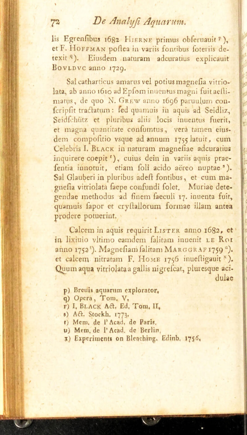 7S T)e Analyji Aquarum. lis Egrcnfibus i6g2 Hiernf primus obferuauit ^ et F. Hoffman poAca iu variis fontibus foteiiis de- texit '>). Eiusdem naturam adcuratius explicauit Bovldvc anno 1729. Sal catharticus amarus vel potius magnefia vitrio-' lata, ab anno 1610 ad Epfom imientus magni fuit aelli- matus, de quo N. Grkw anno 1696 paruulum coa- fcripfit tracffatum: fed quamuis in aquis ad Seidliz, Seidfchiitz et pluribus aliis locis inuentus fuerit, et magna quantitate confumtus, verd tamen eius- dem compofitio vsque ad annum 1755 latuit, cum Celebris I. Black in naturam magncfiae adcuratius inquirere coepit'), cuius dein in variis aquis prae- fentia innotuit, etiam foli acido aereo nuptae*). Sal Glauberi in pluribus adert fontibus, et cum ma- gnefia vitriolata faepe confundi folet. Muriae dete- gendae methodus ad finem faeculi 17. inuenta fuit, quamuis fapor et cryfiallorum formae illam antea prodere potuerint. Calcem in aquis requirit Lister anno 1682, et in lixiuio vltimo eamdem falitam inuenit le Roi anno 1753'). Magnefiani falitam Marggraf 1759*^). et calcem nitratam F. Home 1756 inuefligauit *). Quum aqua vitriojataa gallis uigrefcat, plurcsque aci- i dulae p) Breiiis aquarum explorator» q) Opera, Toni. V, » r) I, Black Aft, Ed, Tom, II» s) A6V. Stockh. 1773. t) Meni, de 1’Acad, de Paris. U) Mem.de l’Acad. de Berlin, X) Experimenti on Bleaching. Eclinb. I75<S«
