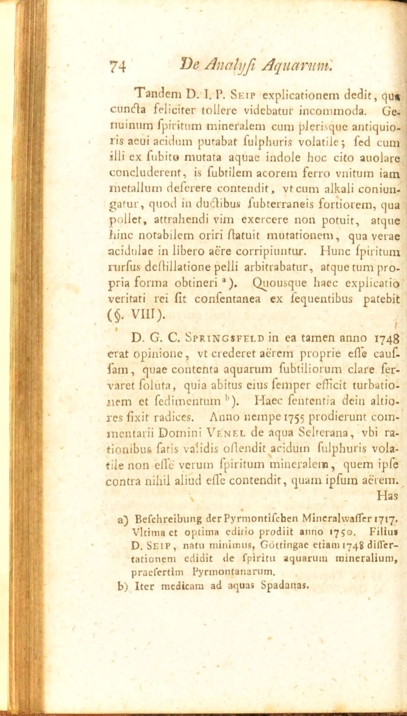 Tandem D. I. T. Skip explicationem dedit, cju* cuncfla feliciter tollere videbatur incommoda. Ge- iiuintim fpiritum mineralem eum plerisque antiquio- ris acui acidum putabat fulphuris volatile; fed cum illi ex fubito mutata aquae indole hoc cito auolare concluderent, is fubtilem acorem ferro vnitum iam metallum defcrere contendit, vtcum alkali coniun- gatur, quod in dudibus fubterraneis fortiorem, qua pollet, attrahendi vim exercere non potuit, atque hinc notabilem oriri Aatuit mutationem, qua verae acidulae in libero aere corripiuntur. Hunc fpiritum nirfus dcflillatione pelli arbitrabatur, atque tum pro- pria forma obtineri*). Qiiousque haec explicatio veritati rei fit confentanea ex lequentibus patebit (§. VIII). ^ D, G. C. Springsfeld in ea tamen anno 1743 erat opinione, vt crederet aerem proprie cfle cauf- fam, quae contenta aquarum fubtiliorum clare fer- varet foluta, quia abitus eius femper efficit turbatio- aiem et fedimentum ^). Haec fententia dein altio- res fixit radices. Anno nempe 1755 prodierunt com- mentarii Domini Venel de aqua Sclrcrana, vbi ra- tionibus fatis validis oflendit^acidum fulphuris vola- tile non efle verum fpiritum mineralem, quem ipfe contra nihil aliud efie contendit, quam ipfum aerem. Has • a) Befchrelbung der Pyrmontifehen MiiicralwatTcr 1717. Vltima et optima cduio prodiit anno 1750. Filiu» D. Seip, natu ininiiniis, Gottingae etiam 1748 difler- tationeni edidit de fpiritu aquarum mineralium, praefertim Pyrmontanarum. b) Iter medicam ad aquas Spadanas.