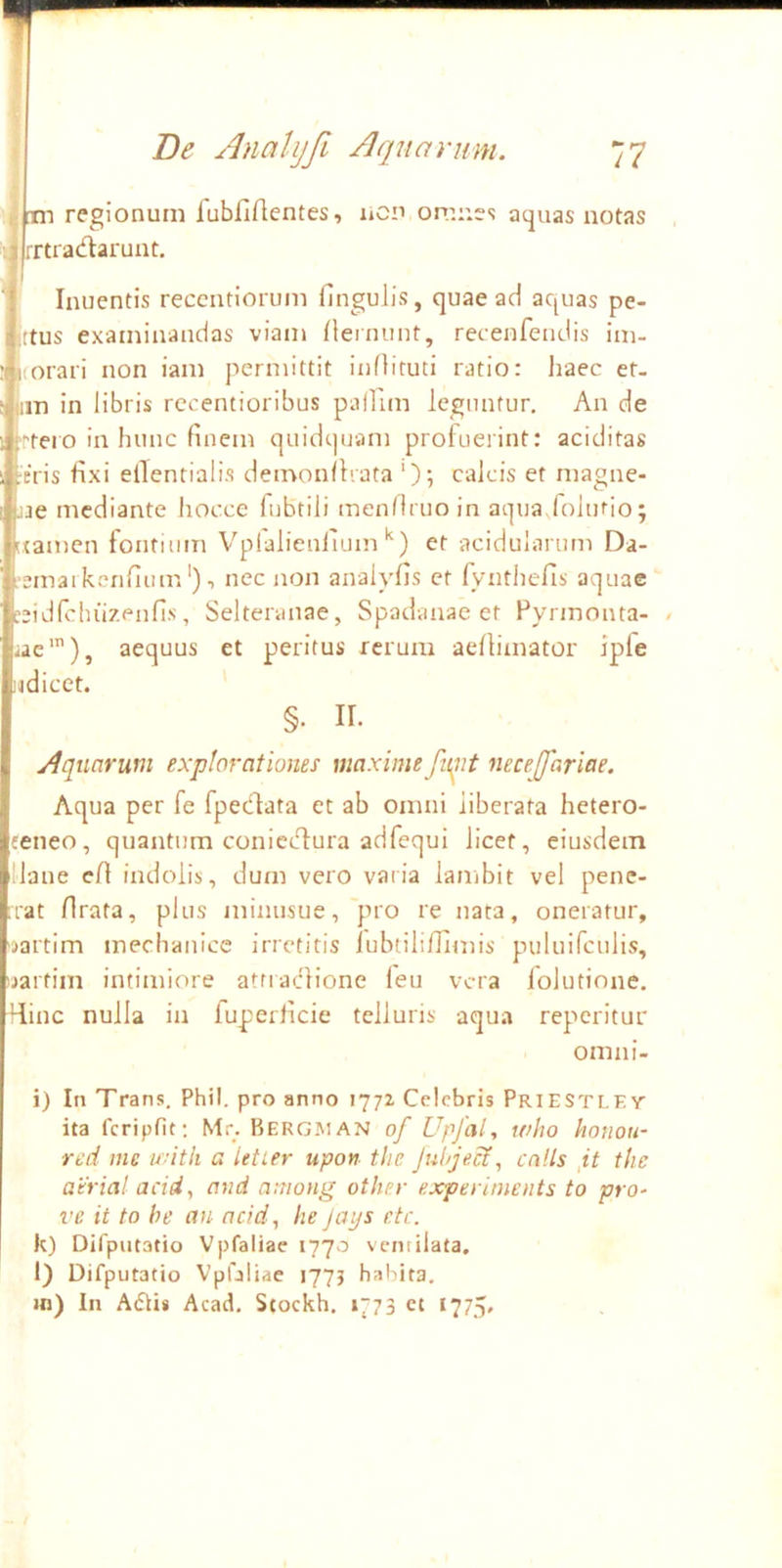 Fi regionum fubfiftentes, licn omr.es acjuas notas tiadarunt. ' Inuentis reccntiorum fingulis, quae ad aquas pe- ctus examinandas viam {lerinint, recenfeiidis im- (oraii non iam permittit inOituti ratio: haec et- im in libris rccentioribus pallim leguntur. An de tero in hunc finem quidquam profuerint: aciditas :eris fixi ellentialis demonflrata ‘); calcis et magne- .ae mediante liocce lubtili menfiruoin aqua/oltifio; ixamcn fontium Vplalienfiuin'^) et acidularum Da- ■emaikerifium'), nec non analyfis et fynthefis aquae :eidfchuzpnfis, Selteraiiae, Spadanae et Pyrxnonta- iae'), aequus et peritus rerum aelliinator Ipfe udicet. §. II. Aquarum explorationem maxime fn^it neceffariae. Aqua per fe fpedata et ab omni liberata hetero- feneo, quantum coniccT:ura adfequi licet, eiusdem llane efi indolis, dum vero varia lambit vel pene- rat rirata, plus niinusue,'pro re nata, oneratur, ^jartim mechanice irretitis lubtiliffimis puluifculis, uartim intimiore atriaclione leu vera lolutione. Hinc nulla in fuperficie telluris aqua reperitur omni- i) In Trans. Phil. pro anno 1772 Celebris Priestlev ita fcripfit; Mr. Bergman of Upfal, who honou- red me with a ietier upon tlie Juhjeci, cnlls tlic atrial acid, and aniong other experiments to pra- ve it to be an acid, he Jays etc. k) Difputatio Vpfaliae 1770 ventilata. 1) Difputatio Vpfaliae 177J habita, in) In Atflis Acad, Stockh. 1773 et I77.>