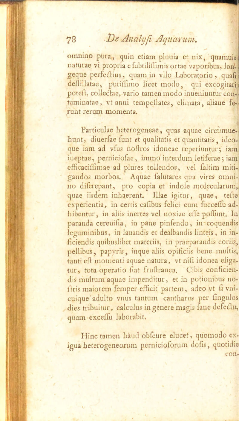 oinrmio pura,, quin etiam pluuia et nix, quamuis’ naturae vi propria e fubtiliflimis ortae vaporibus, lon'-^ geque perfcdius, quam in vllo Laboratorio , quafi deflillatae, puriflimo licet modo, qui excogitarii potefl, colledlae, vario tamen modo inueiuuntur con-' taminatae, vt anni tempellates, climata, aliauc fe-i ruat rerum momenta. Particulae lieterogeneae, quas aquae circumue-' hunt, diuerfae funt <rt qualitatis et quantitatis, ideo-^ que iam ad vfus nodros idoneae reperiuntur; iami ineptae, pcrniciofae, immo interdum letiferae; iam cfficaciflimae ad plui es tollendos, vel faltim miti- gandos morbos. Aquae falutares qua vires omni- no difcrepant, pro copia et indole molecularum, quae iisdem inhaerent. Illae igitur, quae, tefle experientia, in certis cafibus felici cum fuccelTu ad- hibentur, in aliis inertes vel noxiae elTe polTunt. In paranda cereuifia, in pane pinfendo, in‘coquendis leguminibus, in lauandis et dealbandis linteis, in in- ficiendis quibuslibet materiis, in praeparandis coriis, pellibus, pap>yris, inque aliis opificiis bene multis, tanti efi momenti aquae natura, vt nifi idonea eliga- tur, tora operatio fiat frufiranea. Cibis conficien- dis multum aquae impenditur, et in potionibus no- flris maiorem femper efficit partem, adeo vt fi vni- cuique'adulto vnus tantum cantharus per fingulos dies tribuitur, calculus in genere magis fanc defedtu, quam exceifu laborabit. Hinc tamen haud oblcure elucet, quomodo ex- igua heterogeneorum pernicioforum dofis, quotidie con-