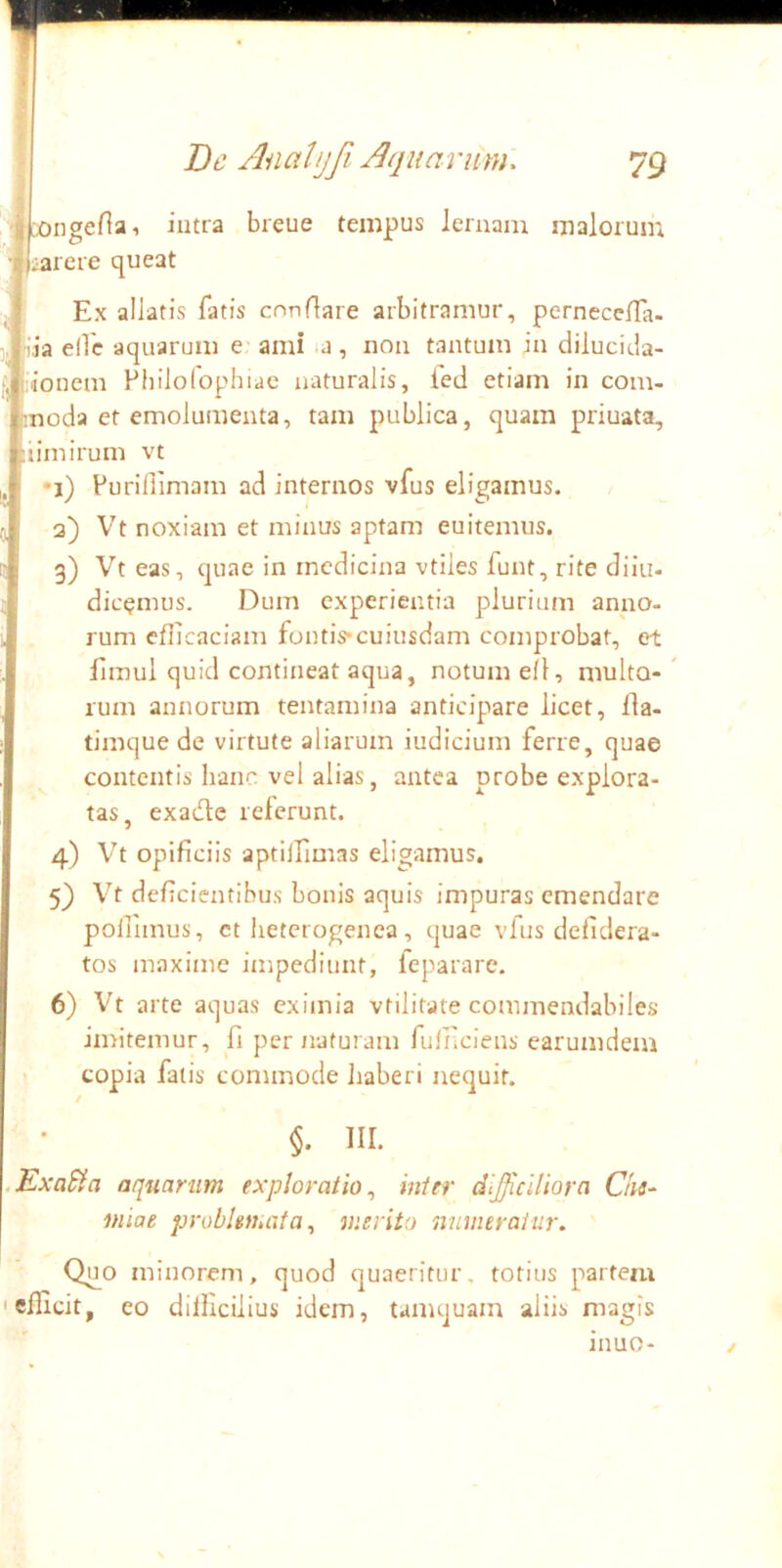 X)iigenai intra breue tempus lemam malorum iarere queat Ex allatis latis cnndare arbitramur, perneceira- iia eflc aquarum e ami <a, non tantum in dilucida- •ionem Pbilofophiac naturalis, ied etiam in com- moda et emolumenta, tam publica, quam priuata, liimirum vt •i) Purillimam ad internos vfus eligamus. 3) Vt noxiam et minus aptam enitemus. 3) Vt eas, quae in medicina vtiles funt, rite diiu- dic^mus. Dum experientia plurium anno- rum eflicaciam fontis*cuiusdam comprobat, et Emul quid contineat aqua, notum ell, multo-' rum annorum tentamina anticipare licet, lla- timque de virtute aliarum iudicium ferre, quae contentis hanc vel alias, antea probe explora- tas, exade referunt. 4) Vt opificiis aptilEimas eligamus. 5} Vt deficientibus bonis aquis impuras emendare pollimus, ct heterogenea, quae vfus defidera- tos maxime impediunt, feparare. 6) Vt arte aquas eximia vtilifate commendabiles imitemur, fi per naturam fuiiiciens earumdem copia falis commode haberi nequit. §. III. .KxaSfa aquarum exploratio^ inter difficiliora Chs^ miae problemata^ merita numeratur. Quo minorem, quod quaeritur, totius partem Iefficit, eo dilKcilius idem, tamquam aliis magis inuo-