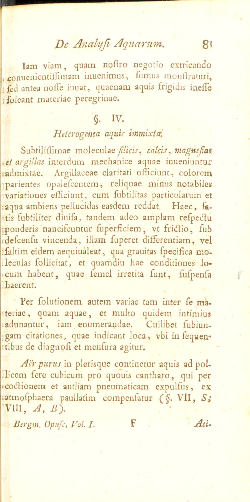 lam viam, quam noftro negotio extricando i conucnientiirimam iauenimus, fumus mourtraturi, jfed antea nolle iuuat, quaenam aquis frigidis inelfe jifoJeant materiae peregrinae. ! §. IV. i Heterogenea aquis immixtcr. I Subtilillimac moleculae/tlicis, calcis^ magnefia$ iit argillae interdum mediaiiice aquae inueniuntur sadmixtae. Argillaceae claritati officiunt, colorem jparientes opalefcentem, reliquae minus notabiles 'variationes efficiunt, cum fubtilitas particularum et laqua ambiens pellucidas easdem reddat Haec, fa- itis fubtiliter diuifa, tandem adeo amplam refpeclu iponderis nancifcuntur fuperficiem, vt fridlio, fub (defcenfu vincenda, illam fuperet differentiam, vel jfaltim eidem aequiudeat, qua grauitas fpecifica mo- llcculas foliicitat, et quamdiu hae conditiones io- »cum liabent, quae femel irretita funt, fufpenfa 1 haerent. Per folutionem autem variae tam inter fe _ma- tteriae, quam aquae, et multo quidem intimius ladunantur, iam enumerandae. Cuilibet fubiun- jgam citationes, quae indicant loca, vbi in fe quem Itibus de diagnofi et menfura agitur. Air purus m plerisque continetur aquis ad pol- 1 licem fere cubicum pro quouis cantharo, qui per icodionem et antliam pneumaticam expulfus, cx latmofphaera paullatim compenfatur (§. VII, S; 'VIII, A, By