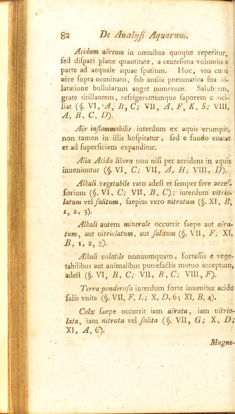 Addwn aereum in omnibus quoque reperitur, fcd difpari plane quantitate, a centefima voluinin s ■ parte ad aequale aquae Ipatium. Hoc, vna cu.ni > aere fupra nominato, fub antlia pneumatica fua di- . latatione bullularum auget numerum. Salub em, | grate titillantem, refrigerantemque faporem c «iici- ; liat (§. VI,B, C; VII, A, F, K, S; VllI, ? A, B, C, £>). Aer injlammabilis interdum ex aquis erumpit, non tamen in illis hofpitatur, fed e fundo enatat et ad fuperficiem expanditur. Alia Acida libera non nifi per accidens in aquis inueniuntur (§. VI, C; VII, A, H; VIII, D). Alkali vegetabile raro adeft et femper fere acceC forium (§. VI, C; VII, 21, C); interdum vitrio-' latum vel f alitum y faepius vero nitratum (§. XI, B, a, 3). Alkali autem minerale occurrit faepe aut aera- tuniy aut uitriolatumy aut /alitum (§. VII, B'; XI, By I, 2, 2). Alkali volatile nonnumquam, fortallis e vege- tabilibus aut animalibus putrefadlls mutuo acceptura, adeft (§. VI, B, c'; VII, ByC; VIII, Terra ponderofa interdum forte inuenitur acido falis vnita (§. VII, Fy L; X, Z), 6; XI, By 4). Calx faepe occurrit iam aerata y iam vitvio- iatOy iam nitrata vel /alita (§. VII, G; X, 22; XI, Ay G). \ Magne- /