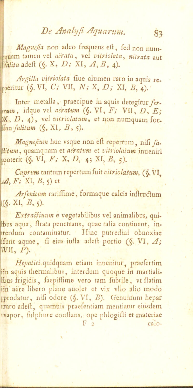 Magnefia non adeo frequens ell, fed non num- iquam tamen vel ai-rata ^ vel viiriolatn^ nitrata aut 'falita adeA (§• X, D; XI, 4). Argilla vitriolata flue alumen raro in aquis re- ^peritur (§. VI, C; VII, N; X, D; XI, 5, 4). Inter metalla, praecipue in aquis detegitur fer- rrtfm, idque vel aeratum (§. VI, F; VII, II, E; H, 4), vel vitriolatiimy et non numquam for- 'ian f alitum (§, XI, H, 5). Magntfium huc vsque non eA repertum, nifl fa- Wtum^ quamquam et aeratum et vitriolatiim inueniri poterit (§. VI, F; X, U, 4; XI, I?, 5). Cuprum tantum repertum fuit r/rr/o/fl/ti»;, (§.VI, A, F; XI, i?, 5) et Arfenicim rarillime, formaque calcis inflrudlum i{§. XI, i?, 5). ExtraSHuum e vegetabilibus vel animalibus, qui- tbus aqua. Arata penetrans, quae talia continent, in- fterdum contaminatur. Hinc putredini obnoxiae ffunt aquae, A eius iuAa adeA portio (§. VI, A; Wll, P). quidquam etiam inuenltur, praefertim iin aquis thermalibus, interdum quoque iit martiali. Ibus frigidis, faepilAme vero tam fubtile, vt Aatim iin' aere libero plane auolet et vix vllo alio modo {prodatur, niA odore (§. VI, B). Genuinum hepar traro adeA, quamuis praefentiam mentiatur eiusdem wapor, fulphure conAans, ope phlogiAi ct materiae F 3 calo-