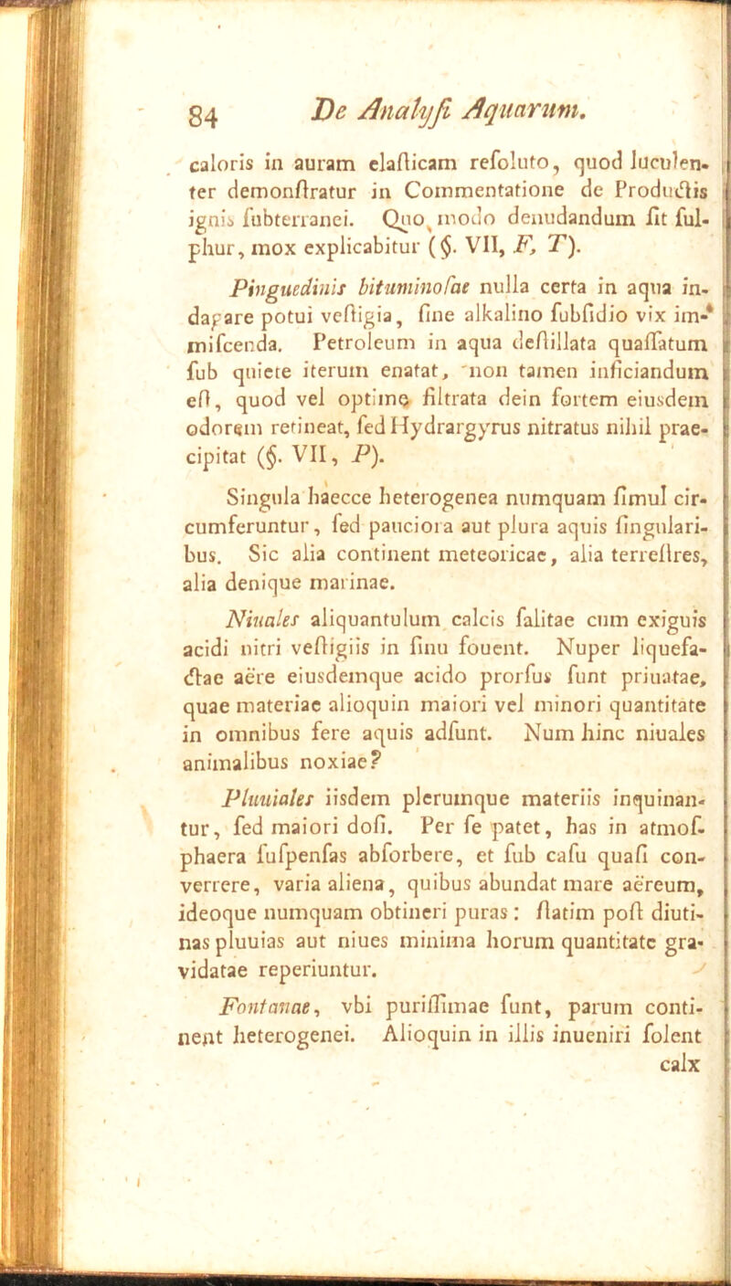 caloris in auram clarticam refoluto, cjuod luculen- fer demonftratur in Commentatione de Produdis ignis fubtenanei. Qno^modo denudandum fit ful- phur, mox explicabitur ($. VII, F, T). Pinguedinis bituniinofae nulla certa in aqua in- | dagare potui vefligia, fine alkalino fubfidio vix im-* ■ mifcenda, Petroleum in aqua defiillata quafiatum i: fub quiete iterum enatat, 'non tamen inficianduin 1 efi, quod vel optim^^ filtrata dein fortem eiusdem i; odorem retineat, fed Hydrargyrus nitratus nihil prae- £ cipitat (§. VII, P). I Singula haecce heterogenea numquam fimul cir- i cumferuntur, fed pauciora aut plura aquis fingulari- i bus. Sic alia continent metcoricac, alia terrellres, : alia denique marinae. Niuaies aliquantulum, calcis falitae cum exiguis ■ acidi nitri vefiigiis in finu foucnt. Nuper liquefa- \ diae aere eiusdemque acido prorfus funt priuatae, ; quae materiae alioquin maiori vel minori quantitate | in omnibus fere aquis adfunt. Num hinc niuaies | animalibus noxiae? | Pltiuiales iisdem plerumque materiis inquinan- | tur, fed maiori dofi. Per fe patet, has in atmof- I phaera lufpenfas abforbere, et fub cafu quafi con- f verrere, varia aliena, quibus abundat mare aereum, j ideoque numquam obtineri puras: fiatim pofi diuti- l nas pluuias aut niues minima horum quantitate gra- | vidatae reperiuntur. ^ \ Fontanae^ vbi purifiimae funt, parum conti- | nent heterogenei. Alioquin in illis inueniri foient f