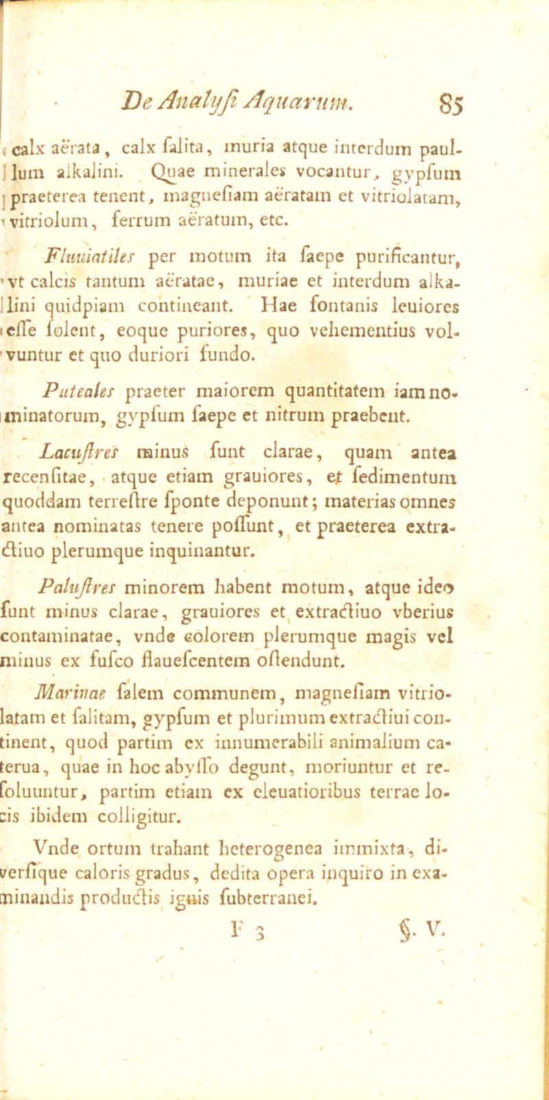 I • B e Analyji Aquarum. g5 < calx aerata, calx falita, muria atque interdum paul- jlum aikalini. Quae minerales vocantur, gypfuin jpraeterea tenent, maguefiam aeratam et vitriolatam, ivitriolum, ferrum aeratum, etc. Flmiiatiles per motum ita faepe purificantur, ’vt calcis tantum aeratae, muriae et interdum alka- llini quidpiam contineant. Hae fontanis leuiores iclTe folent, eoque puriores, quo vehementius vol- 'vuntur et quo duriori fundo. Puteales praeter maiorem quantitatem iamno- iminatorum, gypfum faepe et nitrum praebent. Lacujlres rainus funt clarae, quam antea recenfitae, - atque etiam grauiores, tt fedimentum quoddam terreAre fponte deponunt; materias omnes antea nominatas tenere polTunt,^ et praeterea extra- diuo plerumque inquinantur. Palujlres minorem habent motum, atque ideo funt minus clarae, grauiores et^extracfliuo vberius contaminatae, vnde colorem plerumque magis vel minus ex fufeo flauefcentem oflendunt. Marivae falem communem, magneliam vitrio- latam et falitam, gypfum et plurimum extradliui con- tinent, quod partim ex innumerabili animalium ca- terua, quae in hoc abyllo degunt, moriuntur et re- foluuntur, partim etiam ex eleuatioribus terrae lo- cis ibidem colligitur. Vnde, ortum trahant heterogenea immixta, di- verfique caloris gradus, dedita opera inquiro in exa- minandis produdis_ ignis fubterranei.