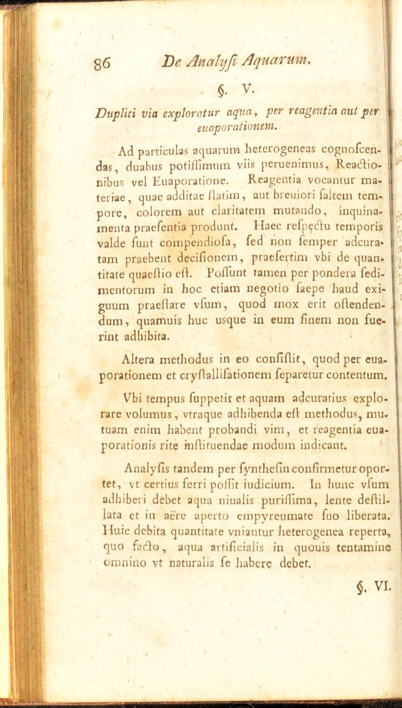 ..1 Duplici via exploratur aqua, per reagentia out per euaporationem. Ad particulas aquarum heterogeneas cognofcen- das, duabus potiflimum viis peruenimus, Readio- iiibus vel Euaporatione. Reagentia vocantur ma- teriae, quae additae/latiin, aut breuiori fakeui tem- pore, colorem aut claritatem mutando, inquina- menta praefentia produnt. Haec refp^du temporis valde fujit compendiofa, fed non femper adcura* tam praebent decifionem, praefertim vbi de quan- titate quaeOio cll. Poflunt tamen per pondera fedi- mentorum in hoc etiam negotio faepe haud exi- guum praeflare vfum, quod mox erit oflenden- dum, quamuis huc usque in eum finem non fue- rint adhibita. , flit Altera methodus in eo confidit, quod per eua- porationem et ciyriallilationem feparetur contentum. Vbi tempus fuppetit ct aquam adeuratius explo- rare volumus, vtraque adliibenda efl methodus, mu- tuam enim habent probandi vim, et reagentia eua- porationis rite mfiituendae modum indicant. ' Analyfis tandem per fynthefin confirmetur opor- tet, vt certius ferri polfit iudicium. In hunc vfum adhiberi debet aqua niualis purilEima, lente defiil- lata et in aere aperto empyreumate fuo liberata. Huic debita quantitate vniantur heterogenea reperta, quo fado, aqua artificialis in quouis tentamine omnino vt naturalis fe liabere debet. $. VI. a