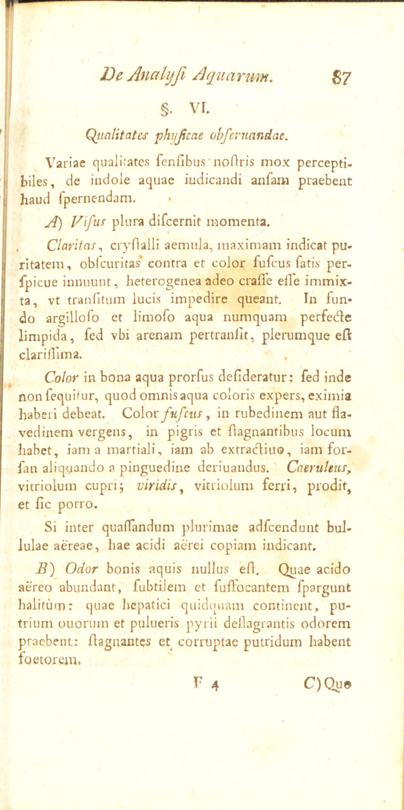 r De Anahjfi Aquarum. S7 §. VI. Qiintitates phijjicae obfernandae. Variae qualiJatcs fenubusTioOris mox percepti- biles, de indole aquae iudicandi anfarii praebent haud fpernendam. A) plura difcernit momenta. . ClaritasciyOalli aemula, maximam indicat pu- ritatem, oblcuritas* contra et color fufcus fatis per- fpicue innuunt, heterogenea adeo craffe elTe immix- ta, vt tranfitum lucis impedire queant. In fun- do argillofo et limofo aqua numquam perfedle limpida, fed vbi arenam pertranlit, plerumque ell: clarifllma. Color in bona aqua prorfus defideratur: fed inde nonfequitur, quod omnis aqua coloris expers, eximia haberi debeat. Color fufcus ^ in rubedinem aut fla- vedinem vergens, in pigris et ftagnantibus locum habet, iam a martiali, iam ab extracT:iuo, iam for- fan aliquando a pinguedine deriuandus. Caeruleus, vitriolum cupri; viridis^ vitriolum ferri, prodit, et fic porro. Si inter qualTandum plurimae adfcendunt bul- lulae aereae, hae acidi aerei copiam indicant. B) Odor bonis aquis nullus efl. Quae acido aereo abundant, fubtiJem ct fuflocantem fpargunt halitum: quae hepatici quidquam continent, pu- trium ouorum et pulueris pyrii deflagrantis odorem praebent: flagnantes et corruptae putridum habent foetorem.