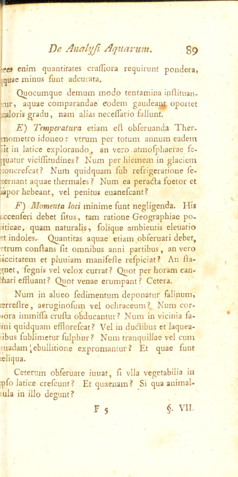 'ffcs enim quantitates crafliora requirunt pondera, ^quae minus funt adcurata. Quocumque demum modo tentamina inflituan- ',nir, aquae comparandae eodem gaudeaq||, oportet :caJoris gradu, nam alias neceflario fallunt. E) Temperatura etiam eft obferuanda Ther. mometro idoneo: vtrum per totum annum eadem 'It in latice explorando^ an vero atmofphaerae fe- quatur viciflitudines? Kum per liiemem in glaciem concrefeat? Nurh quidquam fub refrigeratione fe- eernant aquae thermales ? Num ea perada foetor et iapor hebeant, vel penitus euanefeant? F) Momenta loci minime funt negligenda. His l.ccenferi debet fitus, tam ratione Geographiae po- liticae, quam naturalis, folique ambientis eleuatio 'tt indoles.- Quantitas aquae etiam ,obferuari debet, 'ttrum conflans fit omnibus anni partibus, an vero liccitatem et pluuiam manifefle refpiciat? An fia- jrnet, fegnis vel velox currat? Quot per horam can- .'hari effluant? Quot venae erumpant? Cetera. Num in alueo fedimentum deponatur falinum, eerrefire, aeruginofum vei ocliraceum?, Num cor- nora immiffa crufia obducantur? Num in vicinia fa- iini quidquam efflorefeat? Vel in dudibus et laquea- libus fublimctur fulphur? Num tranquillae vel cum uadam ^ebullitione expromantur? Et quae funt eeliqua. Ceterum obferuare iuuat, fi vlla vegetabilia in jpfo latice crefeunt? Et quaenam? Si qua animal- lula in illo degunt? r 5 $. VII.