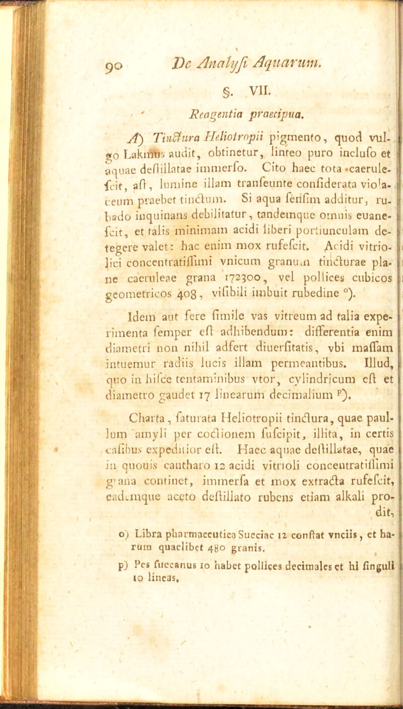 §. VII. \ ^ \ ■ ' Reagentia praecipua. ‘ A) TbSura Hdiotrnpii pigmento, quod vul-, go Lakiffii:. audit, obtinetur, linteo puro inclufo et aquae deflillatae immerfo. Cito haec tota «caerulc- i feit, aA, lumine illam tranfeunte confiderata vio'a- i i:eum praebet tinctum. Si aqua ferifim additur, ru- I bado inquinans debilitatur, tandemque omnis euane- f fcit, et falis minimam acidi liberi portiunculam de- I' tegere valet: hac enim mox rufefeit. Af'di vitrio- i lici concentratiflimi vnicum granuiu tiiuflurae pia- i ne caeruleae grana 172300, vel pollices cubicos |i geometricos 408, vilibili imbuit rubedine °). 1 Idem aut fere fimilc vas vitreum ad talia expe- rimenta femper eA adhibendum: differentia enim i diametri non nihil adfert diuerfitatis, vbi maffam | intuemur radiis lucis illam permeantibus. Illud, 1 quo in hifce tentaminibus vtor, cylindricum cA et 1 diametro gaudet 17 linearum decimalium p). ’ | Charta, faturata Heliotropii tindura, quae paul-1 Ium amyli per codionem fufeipit, illita, in certis I cnllhus expeditior cA. Haec aquae dcllillatae, quae I iu quouis cantharo 12 acidi vitrioli concentratiAimi j g'ana continet, immerfa et mox extrada rufefeit, | cad;.mque aceto deAiliato rubens etiam alkali pro- dit, o) Libra pharmaceutica Succiac ii conflat vnciis, et ha- rum quaelibet 480 granis. ^ p) Pes fiiccanus 10 habet pollices deciinalcsct hi Anguli iQ lineas. :