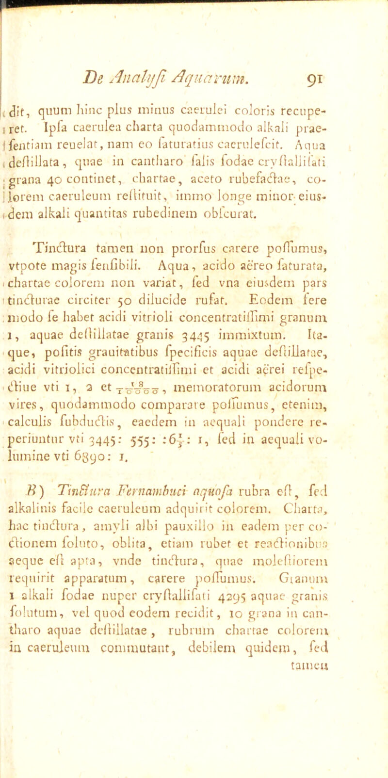 (dif, liinc plus minus caerulei coloris recupe- iret. Ipla caerulea charta quodammodo alkali prae- ifeatiam reuelat, nam eo faturatius cacrulefcit. Aciua ( deflillata , quae in cantharo lalis fodae cryftaliilati I grana 40 continet, chartae, aceto rubefadlae, co- jlorem caeruleum rellifuit, immo longe minor-eius- ,dem alkali quantitas rubedinem obicurat. Tindlura tamen non prorfus carere pollumus, vtpote magis lenflbili. Aqua-> acido aereo laturata, Ichartae colorem non variat, fed vna eiusdem pars itinclurae circiter 50 dilucide rufat. Eodem Iere modo fe habet acidi vitrioli concentratilEmi granum 1, aquae dedillatae granis 3445 immixtum. Ita- ■ que, pofitis grauitatibus fpecificis aquae deflillarac, acidi vitriolici conccntratiinnii et acidi a^'rei relpe- i^diue vti I, 2 et , memoratorum acidorum vires, quodammodo comparare polfumus, etenim, • calculis fubdudis, eaedem in aequali pondere re- periuntur vti 3445: 555: :6~: i, led in aequali vo- lumine vti hgyo: i. \ B) TinSiura Fernamhuci nquofa rubra cfl, fed alkalinis facile caeruleum adquirit colorem. Cliarta, hac tinctura, amyli albi pauxillo in eadem per co- ctionem loluto, oblita, etiam rubet et readionibu.'.' aeque clt apra, vnde tinedura, quae molefiiorein requirit apparatum, carere pofiumus. Gianunr I alkali fodae nuper crydallifati 4295 aquae granis lolutum, vel quod eodem recidit, 10 grana in can- tharo aquae dedillatae, rubrum chartae colorem in caeruleum commutant, debilem quidem, fed tamen