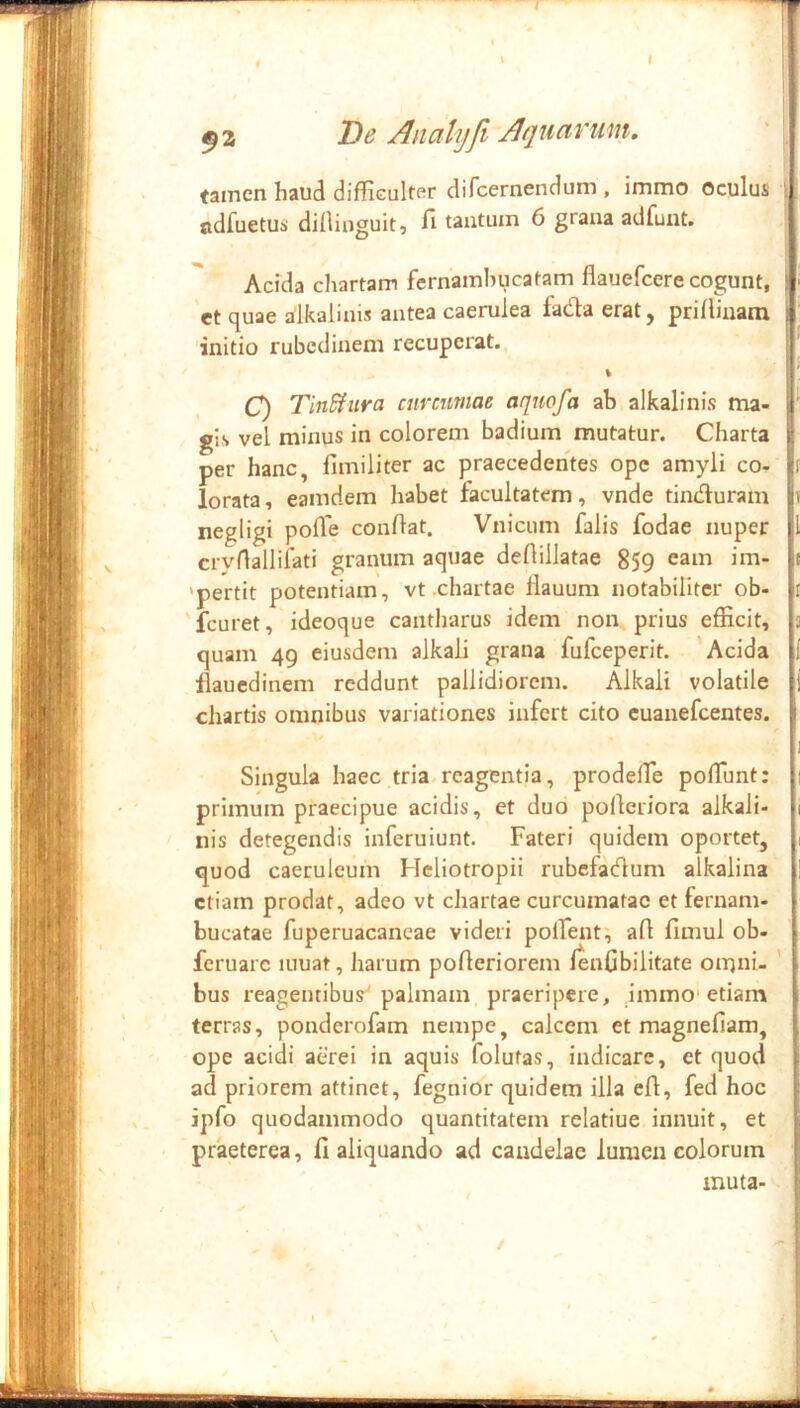 9 2 De Ancihjfi Aquarum, tamen haud difliculter difcernendum , immo oculus odfuetus dilliuguit, fi tantum 6 grana adfuiit. Acida chartam fernamhucatam flauefcere cogunt, 'ct quae aikalinis antea caerulea fada erat, prifiinam initio rubedinem recuperat. % C) TinSinra curcumae aquofa ab aikalinis ma- gis vel minus in colorem badium mutatur. Charta per hanc, fimiliter ac praecedentes ope amyli co- lorata , eamdem habet facultatem, vnde tinduram negligi polTe confiat. Vnicum falis fodae nuper crvfialliiati granum aquae defiillatae 859 'pertit potentiam, vt .chartae fiauum notabiliter ob- 'fcuret, ideoque cantharus idem non prius efficit, quam 49 eiusdem alkaii grana fufeeperit. 'Acida flauedinem reddunt pallidiorem. Alkaii volatile chartis omnibus variationes infert cito euanefeentes. Singula haec tria, rcagentia, prodefie pofiunt: primum praecipue acidis, et duo pofieriora aikali- nis detegendis inferuiunt. Fateri quidem oportet, quod caeruleum Hcliotropii rubefatfium alkalina etiam prodat, adeo vt chartae curcumatac et fernam- bucatae fuperuacancae videri polfent^ afi fimul ob- feruarc luuat, harum pofieriorem lenfibilitate omni- bus reagentibus palmam praeripere, ,immo‘etiam terras, ponderofam nempe, calcem et magnefiam, ope acidi aerei in aquis folutas, indicare, et quod ad priorem attinet, fegnior quidem illa efi, fed hoc ipfo quodammodo quantitatem rclatiue innuit, et praeterea, fi aliquando ad candelae lumen colorum muta- t