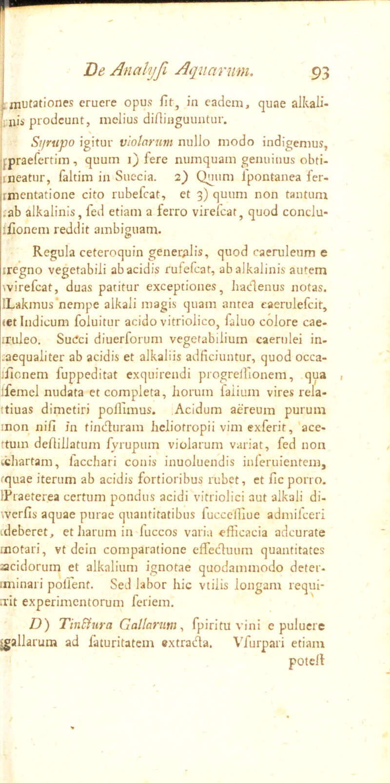 .mutationes eruere opus fit, in eadem, quae alkali- Viiii piodcunt, melius difiinguuntur. V Syrupo igitur violarum nuJJo modo indigemus, qpraefertira , quum i) fere numquam genuinus obti- jineatur, faltim in Suecia. i') Quum Ipontanea fer- rmentatione cito rubefcat, et 3) quum non tantum £ab alkalinis, fed etiam a ferro virefcat, quod conclu- ifionem reddit ambiguam. Regula ceteroquin gener;iHs, quod caeruleum e iregno vegetabili ab acidis rufefcat, ab alkalinis autem wirefcat, duas patitur exceptiones, hadenus notas. ILakmus‘nempe alkali magis quam antea eaerulefcit, (et Indicum foluitur acido vitriolico, faluo colore cae- iruleo. Sutfci diuerforum vegetabilium caerulei in- caequaliter ab acidis et alkaliis adficiuntur, quod occa- ifionem fuppeditat exquirendi progrelfionem, qua ifemel nudata ct completa, horum faiium vires rela- ttiuas dimetiri polfimus. Acidum aereum purum inon nifi m tinduram heliotropii vim exferit, 'ace- ttmn defiiilatum fyrupum violarum variat, fed non kchartam, lacchari conis inuoluendis inferuientem, tquae iterum ab acidis fortioribus rubet, et fic porro. IPraeterea certum pondus acidi vitriolici aut alkali di- werfis aquae purae quantitatibus iuccelliue admifeeri ideberet, et liarum in fuccos varia efficacia adeurate motari, vt dein comparatione effeduum quantitates acidorum et alkalium ignotae quodammodo deter- iminari pollent. Sed labor hic vtilis longam requi- ndt experimentorum feriem. /)) TinBura Gallarum^ fpiritu vini e puluere gallarum ad faturitatem (?xtrada. Vfurpari etiam potell