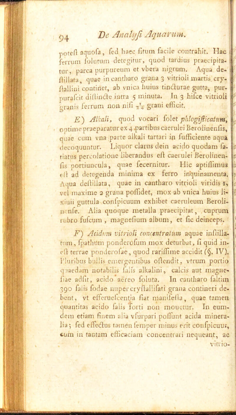 <54 De Analijfi Jquarum. ' | potert aquofa, fcd haec fifum facile contrahit. Hac t ferrnm folutum detegitur, quod tardius praecipita- tur, parca purpureum et vbera nigrum. Aqua de- Aiilata, quae incantliaro grana 3 vitrioii martis cry- : fialliui continet, ab vnica huius tindurae gutta, pur- purafeit dilHnde intra 5 minuta. In 3 hifce vitrioii ^ r>ranis lerrum non nifi grani efficit. £) Alkali, quod vocari phlogijlicattmy optime praeparatur ex 4 .partibus caerulei Bcrolinenfis, quae cum vna parte alkali tartari in fufficlente aqua (lecoquuntur. Liquor clarus dein acido quodam fa- tiatus percolatione liberandus eff caerulei Berolinen- fis portiuncula, quae fecernitur. Hic aptiflimus f (l ad detegenda minima ex ferro in*quinamenta. Aqua deliillata, quae in cantharo vitrioii viridis i, vel maxime 2 grana poflidet, mox ab vnica huius li- xiuii guttula conlpicuum exhibet caeruleum Beroli- n. nfe. Alia quoque metalla praecipitat, .cuprum rubro fufeum , magnefium album, et fic deinceps. iff 1 C! F c: f: ( F) Acidim vitrioii concentratum aquae infiilla- tum, fpatliUm ponderofum mox deturbat, fi quid in- efi terrae ponderofae, quod rarifiime accidit IV). 1’luribus bullis emergentibus ortendit, vtrum portio q iaedam notabilis falfs alkalini, calcis aut magne- fiae adfit, acido aereo foluta. In cantharo faltim 390 falis fodae nuper cryfiallifati grana contineri de- bent, vt efferuelcentia fiat manilelia, quae tamen quantitas acido falis torti non iiiouctur. In eum- deit) etiam finem alia vfurpari pofiunt acida minera- lia ; fed elfedus tamen (emper minus erit coufpicuus, cuin in tantam efficaciam concentraii nequeant, ac vi trio-