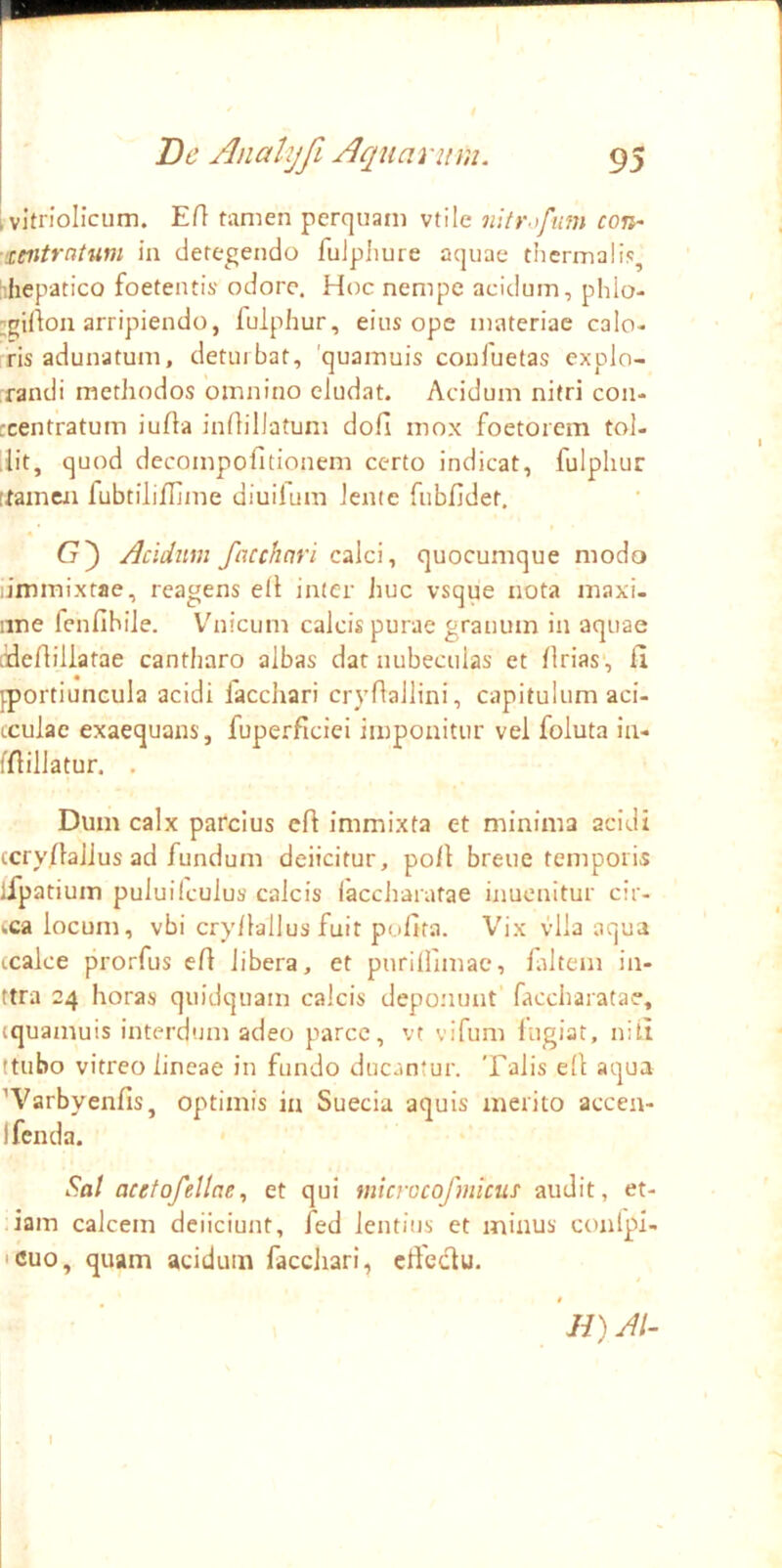 ; vitriolicum. Efl tamen perquam vtile introfum coji- ■'Witratum in detegendo fuJphure aquae tiicrmalis, :-,hepatico foetentis odore. Hoc nempe acidum, phlo- ;girton arripiendo, fulphur, eius ope materiae calo- ris adunatum, deturbat, 'quamuis couluetas explo- randi methodos omnino eludat. Acidum nitri con- rcentratum iufta inilillatum dofi mox foetorem tol- ,iit, quod decompofitionem certo indicat, fulphur [tamen fubtilifljine diuilum lente fubfidet. Acidum facchnri calci, quocumque modo ;immixtae, reagens ell inter Jiuc vsque nota maxi- iine fenfihile. Vhiicum calcis purae granum in aquae lidefliliatae cantharo albas dat nubeculas et firias', fi jportiuncula acidi facchari cryflaliini, capitulum aci- tculac exaequans, fuperficiei imponitur vel foluta in- ffiillatur. . Dum calx parcius efi immixta et minima acidi (cryfiaJJus ad fundum deiicitur, poli breue temporis ifpatium puluilculus calcis laccharatae inuenitur cir- wca locum, vbi cry/lallus fuit pofita. Vix vlla aqua ccalce prorfus efi libera, et purilfimae, filtem in- ttra 24 horas quidquam calcis deponunt faccharatae, tquamuis interdum adeo parce, vt vifum liigiat, niti ttubo vitreo lineae in fundo ducantur. Talis efi aqua ’Varbyenfis, optimis in Sueeia aquis merito accea- Ifenda. Sal acetofellae, et qui microcofmicus audit, et- .iain calcem deiiciunt, fed lentius et minus conlpl- icuo, quam acidum faccliari, cffeclu. • ‘ //) AI-