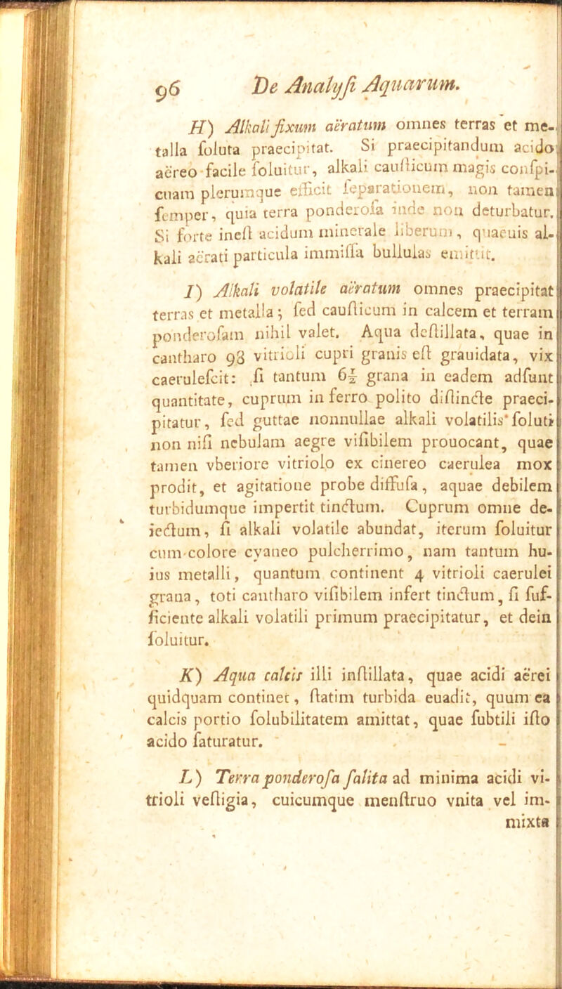 r 96 T)e Anahjfi Aquarum. H) Alkall fixum aeratum omnes terras 'et me- talla foluta praecipitat. Si praecipitandum acidoJ aereOfacile foluitur^ alkali caullicum magis conlpi»! cnam plerumque ellicit feparauonem, non tamen;| femper, quia terra ponderola inde noa deturbatur.j| Si forte inell acidum minerale liberum, quaeuis ai-tj kali aerati particula immilla bullulas emittit. | I) Alkall volatile aeratum omnes praecipitati terras et metalla; fed caudicum in calcem et terram | poiulerofam nihil valet. Aqua dcflillata, quae in cantharo 98 vitiioli cupri granis ed grauidata, vix caerulefcit: Xi tantum 6^ grana in eadem adfunt quantitate, cuprum in ferro polito didinde praeci. pitatur, fed guttae nonnullae alkali volatilis* foluti non nid nebulam aegre vifibilem prouocant, quae tamen vberiore vitriolo ex cinereo caerulea mox prodit, et agitatione probe diffufa, aquae debilem turbidumque impertit tindum. Cuprum omue de- I icdum, d alkali volatile abundat, iterum foluitur cum-colore cyaneo pulcherrimo, nam tantum hu- ius metalli, quantum continent 4 vitrioli caerulei grana, toti cantharo vidbilem infert tindum, d fuf- dciente alkali volatili primum praecipitatur, et dein foluitur. K) Aqua calcis illi indillata, quae acidi aerei j quidquam continet, datim turbida euadit, quum ea B calcis portio folubilitatem amittat, quae fubtili ido t ' acido iaturatur. * . - L) Terraponderofa falitaad minima acidi vi- J tfioli vedigia, cuicumque mendruo vnita vel im- | mixta i « ’