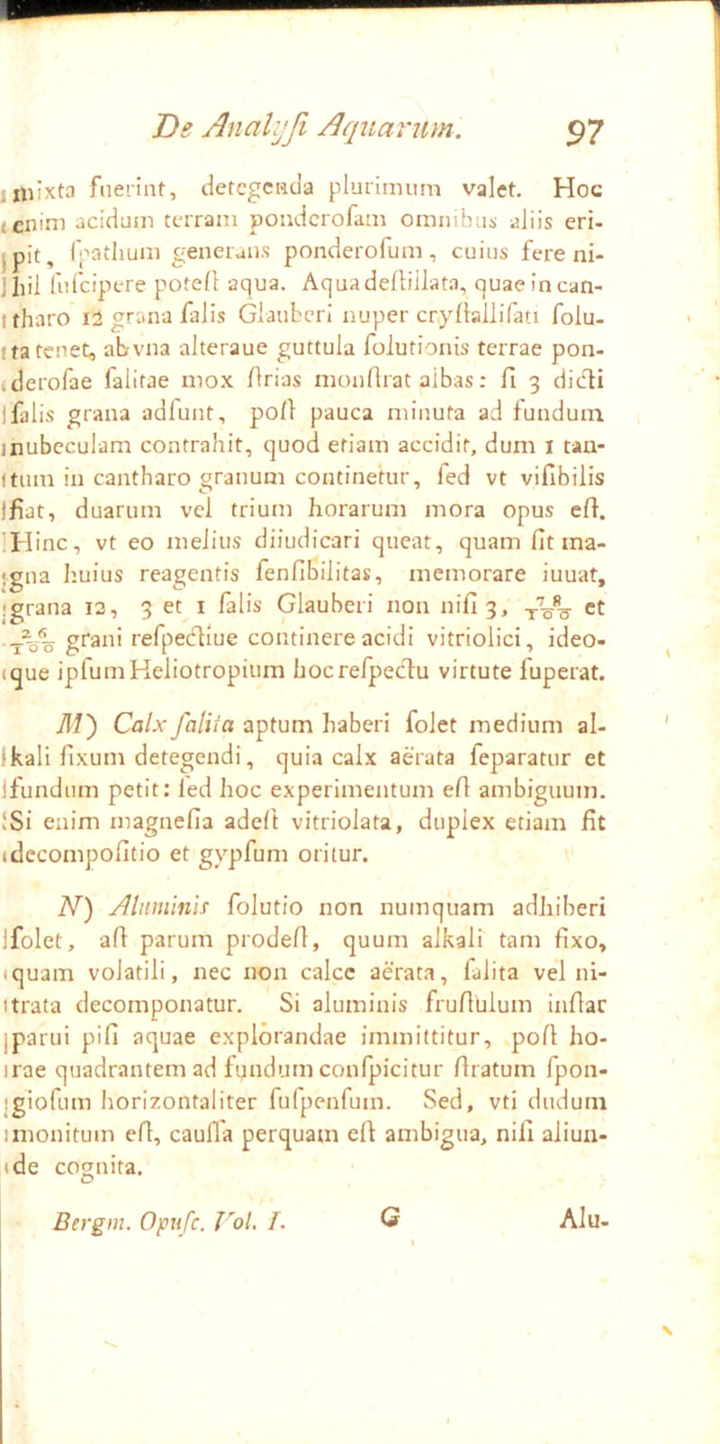 jiliixta fuerint, detegenda plurimum valet. Hoc (cnini acidum terram poudcrofam omnibus aliis eri- jpit, rpatlium generalis ponderofum, cuius fere ni- iliil fiifcipere potell aqua. Aquadeftiilata, quaeincan- Itharo 1:5 grana falis GiaiiberI nuper cryllallifati folu- ita tenet, abvna alteraue guttula folutionis terrae pon- alerofae falitae mox /Irias monfirat albas: fi 3 didi i falis grana adfunt, pofi pauca minuta ad fundum inubeculam contrahit, quod etiam accidit, dum i tan- (tiim in cantharo granum continetur, fed vt vifibilis Ifiat, duarum vel trium horarum mora opus efi. IHinc, vt eo melius diiudicari queat, quam fit ma- ‘gna huius reagentis fenfibilitas, memorare iuuat, igrana la, 3 et i falis Glaubeii non nifi3, ct grani refpediue continere acidi vitriolici, ideo- (que ipfumHeliotropium hocrefpedu virtute fuperat. M') Calx falii a aptum haberi folet medium al- Ikali fixum detegendi, quia calx aerata feparatur et Ifundnm petit: led hoc experimentum efi ambiguum. !Si enim magnefia adeft vitriolata, duplex etiam fit (decompofitio et gypfum oritur. N) Aluminis folutio non numquam adhiberi ifolet, afi parum prodefi, quum alkali tam fixo, iquam volatili, nec non calce aerata, falita vel ni- itrata decomponatur. Si aluminis frufiulum infiar iparui pifi aquae explorandae immittitur, pofi ho- irae quadrantem ad fyndum confpicitur firatum fpon- jgiofom horizontaliter fulpenfum. Sed, vti dudum 1 monitum efi, caufla perquam efi ambigua, nili aliun- ide cognita. Bergin. Opu fe. VoL /. Q Alu-