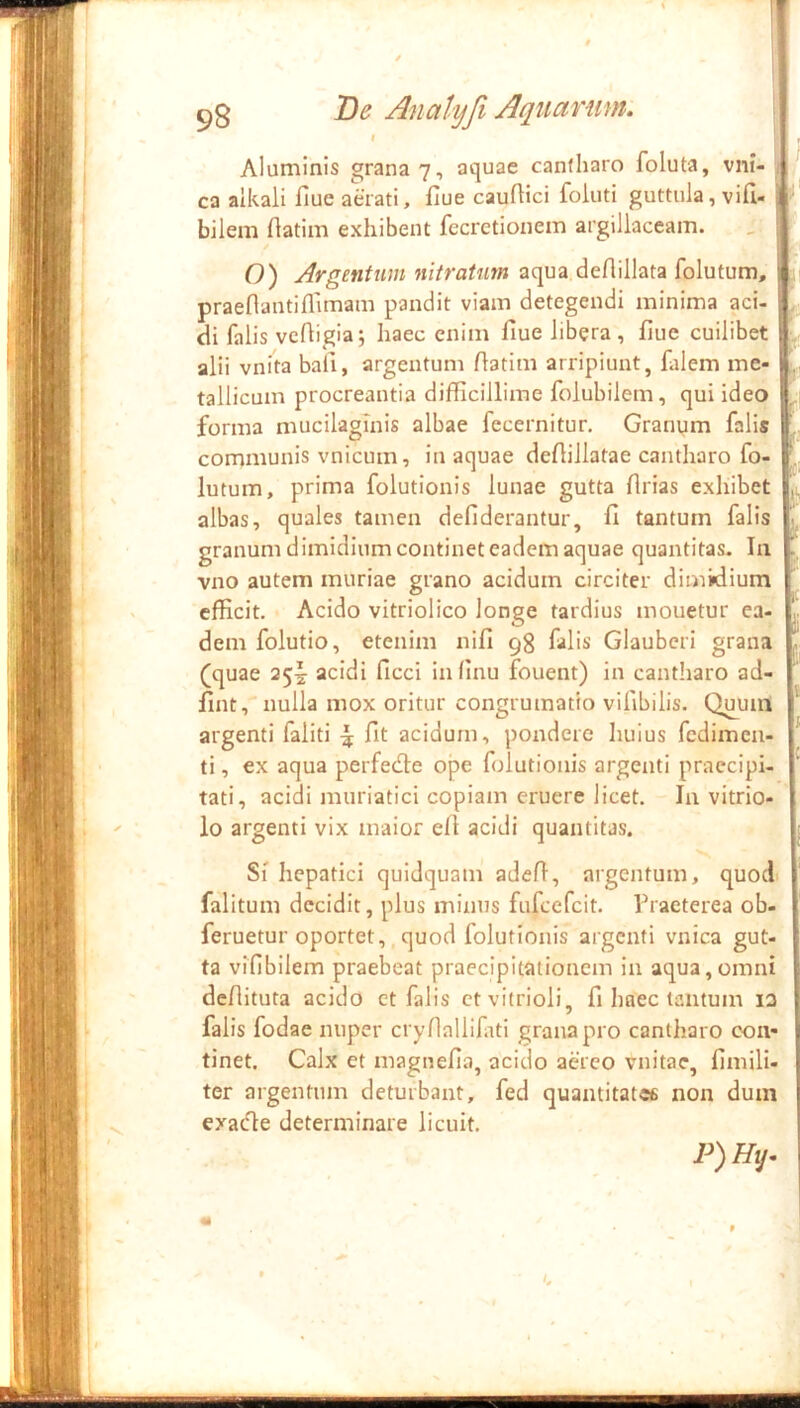 Aluminis grana 7, aquae canfharo foluta, vni- ca alkali iiue aerati, fiue cauftici foluti guttula, vifu bilem flatim exhibent fecretionem argillaceam. O) Argenttim nitratum aqua deAillata folutum, praenantifllmam pandit viam detegendi minima aci- di falis vcfligia; haec enim flue libera , flue cuilibet alii vnita bali, argentum Aatim arripiunt, falem me- tallicum procreantia difficillime folubilem, qui ideo forma mucilagmis albae fccernitur. Granym falis communis vnicum, in aquae deAillatae cantharo fo- lutum, prima folutionis lunae gutta flrias exhibet albas, quales tamen defiderantur, fi tantum falis granum dimidium continet eadem aquae quantitas. Ia vno autem muriae grano acidum circiter dimidium efficit. Acido vitriolico longe tardius mouetur ea dem folutio, etenim nifi falis Glauberi grana (quae 25^ acidi ficci in (Inu fouent) in cantharo ad fint, nulla mox oritur congrumatio vifibilis. Q^um argenti faliti ^ fit acidum, pondero huius fcdimeu- ti, ex aqua perfedte ope folutionis argenti praecipi- tati, acidi muriatici copiam eruere licet. In vitrio- io argenti vix maior efi acidi quantitas. 'f- ii Si hepatici quidquam adefl, argentum, quod falitum decidit, plus minus fufcefcit. Traeterea ob- feruetur oportet, quod folutionis argenti vnica gut- ta vifibilem praebeat praecipitationem in aqua,omni deflituta acido ct falis ctviirioli, fi haec tantum la falis fodae nuper crydallifiti grana pro cantharo con- tinet. Calx et magnefia, acido aereo vnitae, fimili- ter argentum deturbant, fed quantitates non dum exaefie determinare licuit. P)Hij-