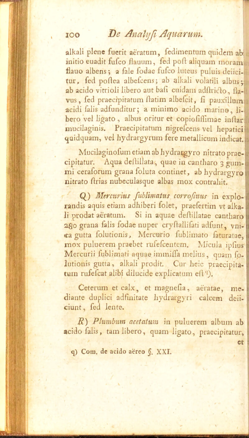ICO De AnaUjJi Aquarum. i alkali plene fuerit aeratum, fedimentum quidem ab: initio euadit fufeo flauum, fed pofi aliquam moram tlauo albens; a fale fodae fufeo luteus puluis deiici- tur, fed podea albefeens; ab alkali volatili albus; ab acido vitrioli libero aut bafi cuidam adflrit^o, lla-' vus, fed praecipitatum flatim albefcit, fi pauxdllumi acidi falis adfunditur; a minimo acido marino, li-i bero 'vel ligato , albus oritur et copiofilfimac infiar mucilaginis. Praecipitatum nigrefeens vel hepatici quidquam, vel hydrargyrum fere metallicum indicat.: Mucilaginofum etiam ab hydrai^yro nitrato prae- cipitatur. Aqua defiillata , quae iu cantliaro 3 gum-l„ mi ceraforum grana foluta continet, ab hydrargyroi', nitrato firias nubeculasque albas mox contrahit. Q) Mercurius fiiblimatus corrofiuus in expio- I randis aquis etiam adhiberi folet, praefertim vt alka- i li prodat aeratum. Si in aquae defiillatae cantharo tj 2go grana falis fodae nuper cryfiallifati adfunt, vni-1 *ca gutta folutionis, Mercurio fublimato faturatae, 1 mox puluerem praebet rufefeentem. Micula ipfius fl Mercurii fublirnati aquae immifia melius, quam fp- 1 lutionis gutta, alkali prodit. Cur lieic praecipita- ! tum rufefeat alibi dilucide explicatum ell ‘9. Ceterum et calx, et raagnefia, aeratae, me-i diante duplici adfinitate hydrargyri calcem deii- j; ciunt, fed lente. R) Plumbum acetcitum in puluerem album ab i' acido falis, tam libero, quam ligato, praecipitatur, i  et i q) Com. de acido aereo XXI.