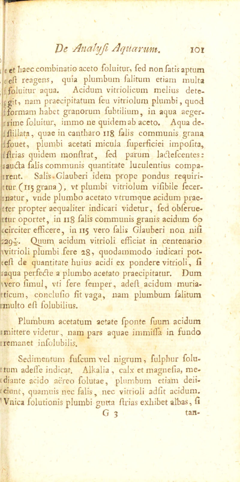 \ J)e 'Anatyfi Aquarum. loi 11 et Iiaec conibinatio aceto foluitur, fed non fatis aptum . eeft reagens, quia plumbum falitum etiam multa I ifoluitur aqua. Acidum vitriolicum melius dete- cgit, nam praecipitatum feu vitriolum plumbi, quod fformam habet granorum fubtilium, ia aqua aeger- rrime foluitur, immo ue quidem ab aceto. Aqua dc- iflillata, quae in cantharo ii8 falis communis grana ifouet, plumbi acetati micula fuperficiei impolita, Iflrias quidem monftrat, fed parum laclefcentes: iauda falis communis quantitate luculentius compa- ircnt. Salis.Glauberi idem prope pondus requiri- ttur (115 grana), vt plumbi vitriolum vifibile fecer- rnatur, vnde plumbo acetato vtrumque acidum prae- tter propter aequaliter indicari videtur, fed obferue- ttur oportet, in 118 falis communis granis acidum 60 ecirciter efficere, in 115 vero falis Glauberi non nifl J29-J. Quum acidum vitrioli efficiat in centenario \vitrioli plumbi,fere ag? quodammodo iudicari pot- (efl de quantitate huius acidi ex pondere vitrioli, fi » saqua perfecfte a plumbo acetato praecipitatur. Dum wero fimul, vti fere femper, adefl acidum muria- fticum, conclufio fit vaga, nam plumbum falitum > onulto efi folubilius. Plumbum acetatum aetate fponte fuum acidum imittere videtur, nam pars aquae immiffia in fundo iremanet infolubilis. Sedimentum fufeum vel nigrum, fulphur folu- ttum adeffe indicat, Alkalia , calx et magnefia, rae- tdiante acido aereo folutae, plumbum etiam deii- cciunt, quamuis nec falis, nec vitrioli adiit acidum. Wnica folutionis plumbi gutta llrias exhibet alhas, fi G 3 tan-