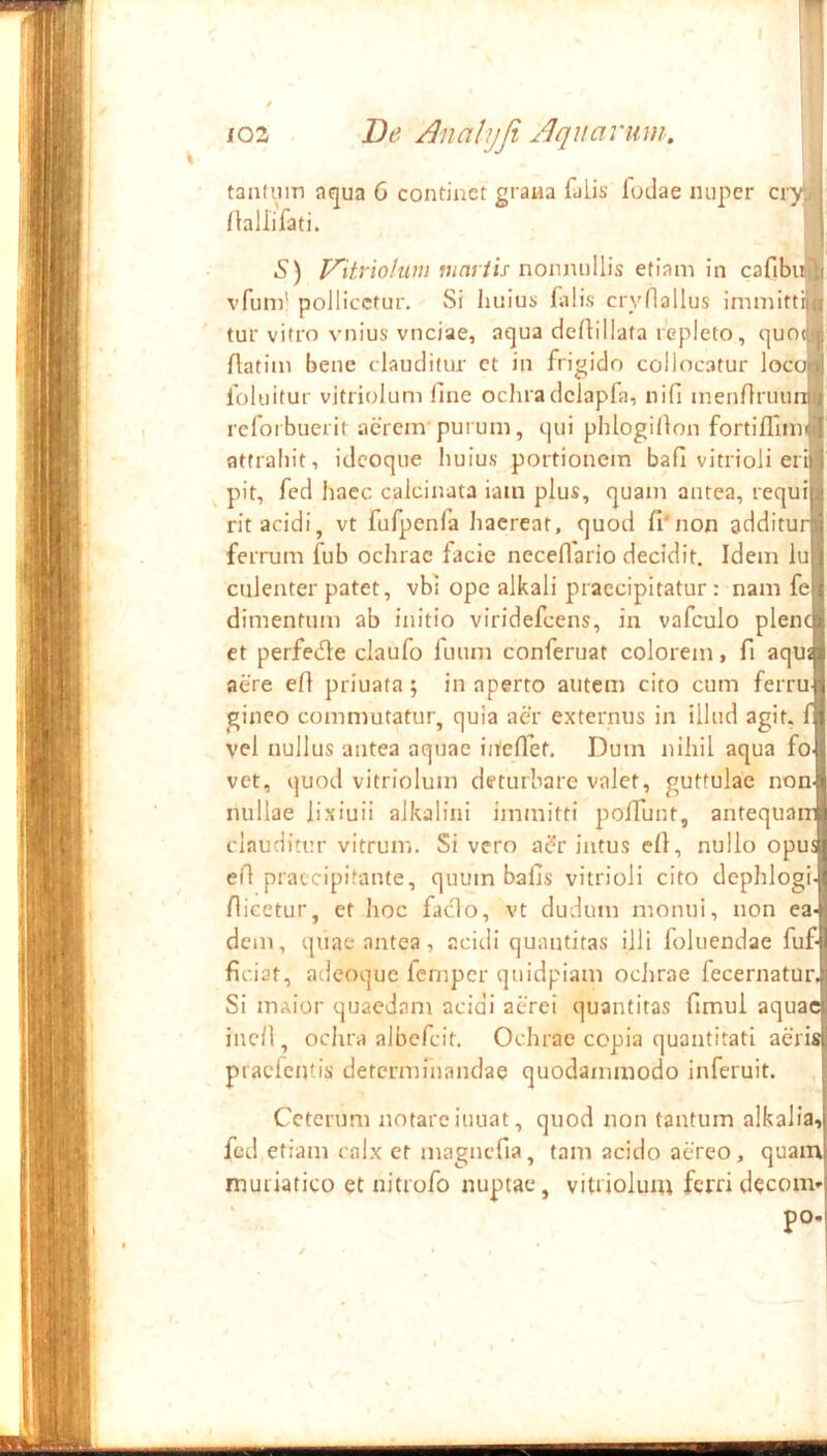 t 1 103 De AnaUjfi Aquarum. tanlnin aqua 6 continet grana falis fodae nuper cry^ /bllifati. S) nonnullis etiam in cafibiA vfum’ pollicetur. Si huius falis cryOallus immittiiti tur vitro vnius vnciae, aqua deftillafa repleto, quO(jj| Aatim bene clauditur ct in frigido collocatur loc foluitur vitriolum fine ocliradclapfa, nifi menfiruu reforbuerit acrem’pui um, qui phlogillon fortiffim attrahit, idcoque huius portionem bafi vitrioli erili ^ pit, fed haec calcinata iatn plus, quam antea, requi rit acidi, vt fufpenfa haereat, quod fi*non additur ferrum fub ochrae facie neceflario decidit. Idem iu culenter patet, vbi ope alkali praecipitatur: nam fe dimentum ab initio viridefeens, in vafculo plent et perfetfle claufo luum conferuat colorem, fi aqii aere efi priuata; inaperto autem cito cum ferru ginco commutatur, quia aer externus in illud agit, f vel nullus antea aquae iiteflet. Dum nihil aqua fo vet, quod vitriolum deturbare valet, guttulae non nullae lixiuii aJkalini immitti polTunt, antequam clauditur vitrum. Si vero ac?r intus efi, nullo opu efi praecipitante, quum balis vitrioli cito dcphlogi /licetur, et hoc faefio, vt dudum monui, non ea dem, quae antea, acitli quantitas illi foluendae fuf fidat, adeoque fernpcr quidpiam ociirae fecernatur. Si maior quaedam acidi aerei quantitas fimui aquae inefi, ochra albefcit. Ochrae copia quantitati aeris praefentis detcrmrnandae quodammodo inferuit. Ceterum notare inuat, quod non tantum alkalia, fed etiam calx et magncfia, tam acido aereo, quam muriatico et nitrofo nuptae, vitriolum ferri decom ' pO'