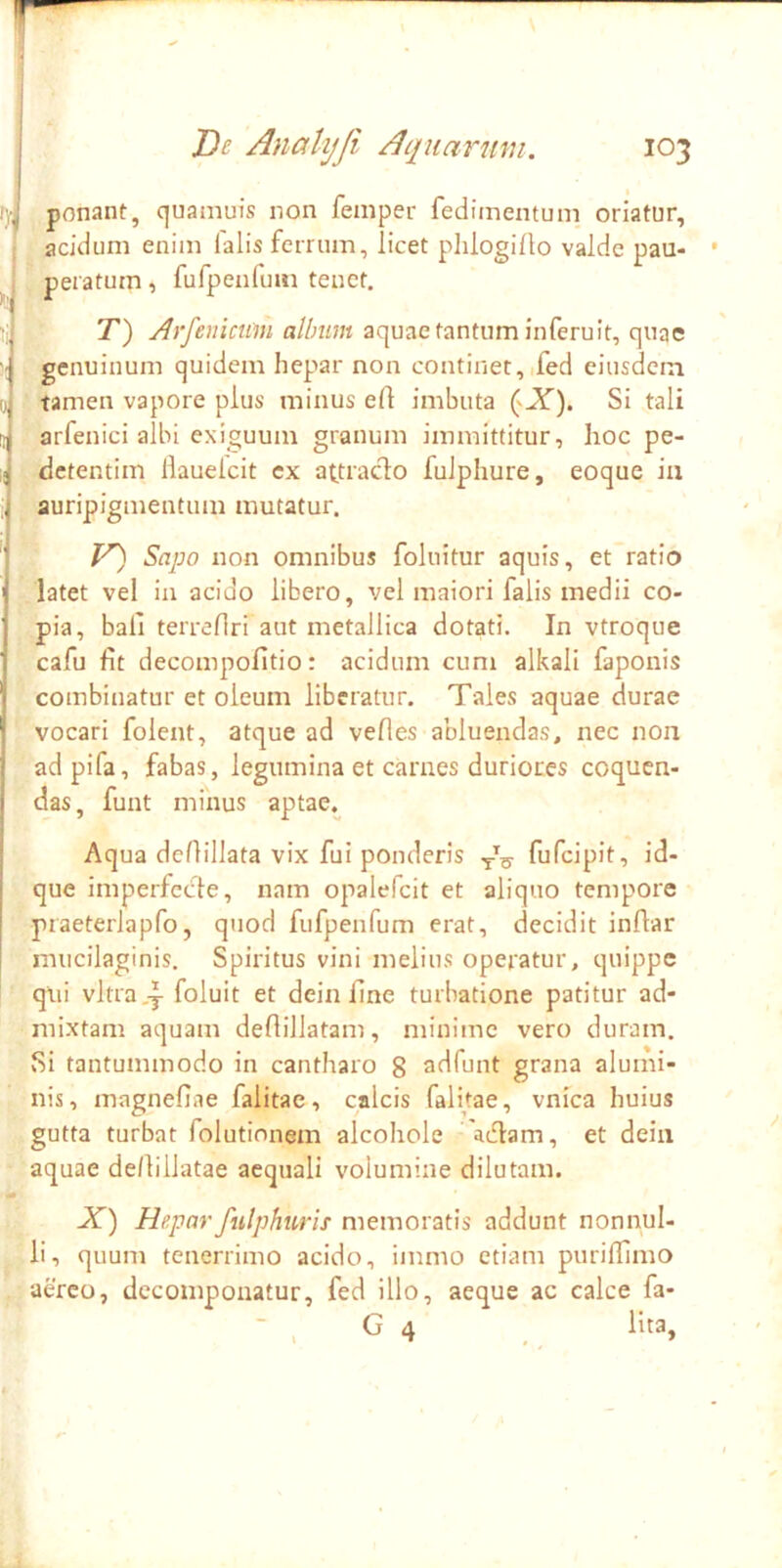 , i I i i '■i 1 ponant, quamuis non femper fedimentum oriatur, acidum enim lalis ferrum, licet plilogillo valde pau- peratum , furpenfum tenet. T) Arfenicum allmm aquae tantum inferuit, quae genuinum quidem hep>ar non continet,ifed eiusdem tamen vapore plus minus ert imbuta Si tali arfenici albi exiguum granum immittitur, hoc pe- detentim llauelcit ex ayiado fulphure, eoque in auripigmentum mutatur. V~) Sapo non omnibus foluitur aquis, et ratio latet vel in acido libero, vel maiori falis medii co- pia, bali terreHri aut metallica dotati. In vtroque cafu fit decompofitio: acidum cum alkali faponis combinatur et oleum liberatur. Tales aquae durae vocari folent, atque ad velles abluendas, nec non adpifa, fabas, legumina et carnes duriores coquen- das, funt minus aptae.^ Aqua defiillata vix fui ponderis fufeipit, id- que imperfccde, nam opalefcit et aliquo tempore praeterlapfo, quod fufpenfum erat, decidit inflar mucilaginis. Spiritus vini melius operatur, quippe qui vitra ,y foluit et dein fine turbatione patitur ad- mixtam aquam deflillatam, minime vero duram. Si tantummodo in cantharo g adfunt grana alumi- nis , magnefiae falitae, calcis falhae, vnica huius gutta turbat folutionem alcohole aefiam, et dein aquae de/lillatae aequali volumine dilutam. X) Hepar fiilphuris memoratis addunt nonnul- li, quum tenerrimo acido, immo etiam purifiimo aereo, decomponatur, fed illo, aeque ac calce fa- ■ ^ G 4 lita.