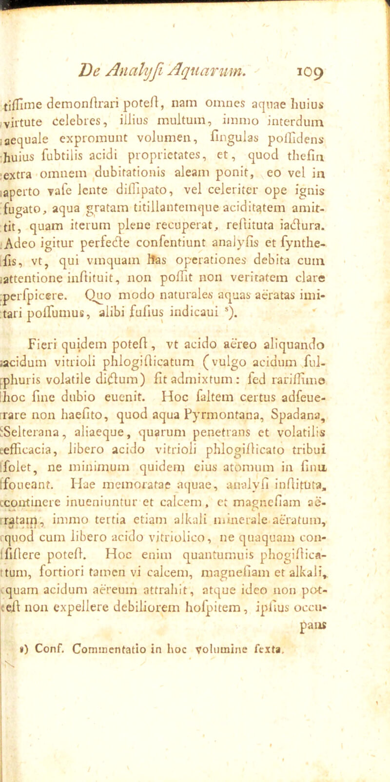 tiflilme demonrtrari poteA, nam omnes aquae huius (virtute celebres, illius multum, immo interdum 1 aequale expromunt volumen, fingulas polfidens huius fubtilis acidi proprietates, et, quod tliefiii •extra-omnem dubitationis aleam ponit, eo vel ia laperto vale lente diflipato, vel celeriter ope ignis fugato, aqua gratam titillantemque aciditatem amit- tit, quam iterum plene recuperat, reltituta iadura. .‘Adeo igitur perfede confentiunt analyfis et fynthe- ihs, vt, qui vmquam Ites operationes debita cum jattentione iiiAituit, non polTit non veritatem clare perfpicere. Quo modo naturales aquas aeratas imi- tari polfumus, alibi fufius indicaui *). Fieri quidem potert, vt acido aereo aliquando jacidum vitrioli phlogiflicatum (vulgo acidum ful- fphuris volatile di<Aum) fit admixtum: fed rarilTimo ihoc fine dubio euenit. Hoc faltem certus adfeue- rrare non haefito, quod aqua Pyrmontana, Spadana, ^Selterana, aliaeque, quarum penetrans ct volatilis eeflicacia, libero acido vitrioli phlogiflicato tribui ifolet, ne minimum quidem eius atomum in lina tfoueant. Hae memoratae aijuae, analyfi infiituta, ccontinere inueniuntur et calcem, et magnefiam ac- rrgtaip', immo tertia etiam alkali minerale atratum, quod cum libero acido vitriolico, ne quaquam con- Ifillere potefi. Hoc enim quantumuis phogillica- ttum, fortiori tamen vi calcem, magnefiam et alkali,. ^quam acidum aereum attrahit, atque ideo non pot- cefi non expellere debiliorem hofpitem, ipfius occu- pans i) Conf. Commentatio in hoc volumine fexta.
