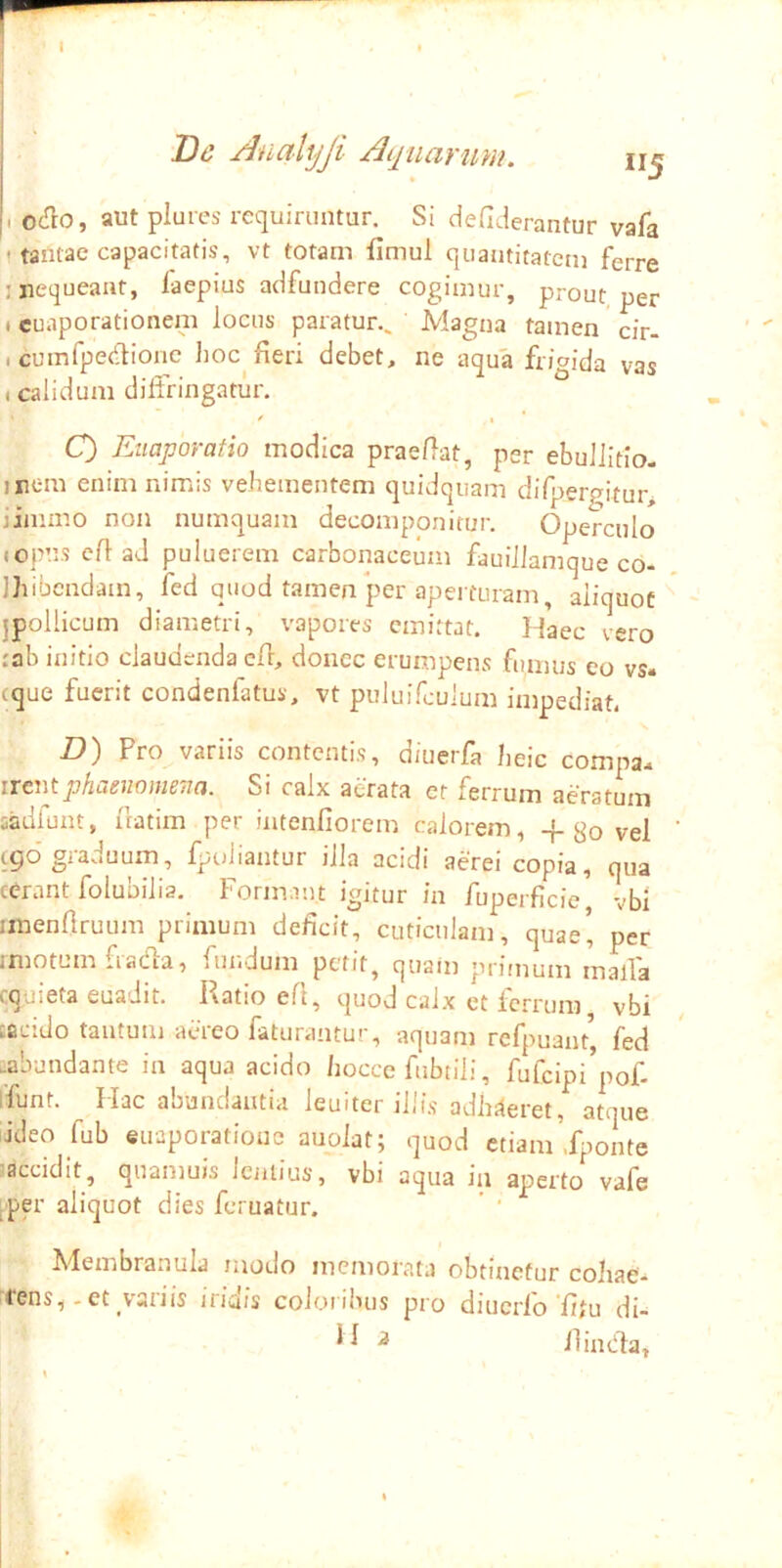 De AnaUjJi Ai£iiarum. II5 I ocHio, aut plures requiruntur. Si defiderantur vafa 1 tantae capacitatis, vt totam fimul quantitatem ferre j nequeant, faepius adfundere cogimur, prout per t euaporationem locus paratur.. Magna tamen cir- , cumfpedionc lioc^ fieri debet, ne aqua frigida vas I calidum diffringatur. O Euaporatio modica praefiat, psr ebuJiitio- inem enim nimis vehementem quidquam difpergitur> jimmo non numquam decomponitur. Operculo (opus cfi ad puluerem carbonaceum fauiilamque co- Ihibcndam, fed quod tamen per aperturam, aliquot jpollicum diametri, vapores emittat. Haec vero tab initio claudenda cfi, donec erumpens fumus eo vs- eque fuerit condenfatus, vt puluifculum impediat. D) Pro variis contentis, diuerfa heic compa* irent phaenomena. Si calx atrata et ferrum aeratum sadfunt, fiatim per intenfiorem calorem, + go vel tgo'graduum, fpuiiantur illa acidi aerei copia, qua cerant folubilia. Formant igitur in fuperficie, vbi imenllruum primum deficit, cuticulam, quae’ per imotum fiadla, fundum perit, quam prifnum maffa cquieta euadit. Ratio eft, quod calx et ferrum vbi tacido tantum aereo faturantur, aquam refpuant, fed .abundante in aqua acido hocce fubtili, fufcipi’pof- ffunt. Hac abundantia leuiter illis adhiieret, atque iideo fub euaporationc auoiat; quod etiam .Ijionte accidit, quamuis ieniius, vbi aqua in aperto vafe [■per aliquot dies feruatur. Membranula modo memorata obtinetur cohae- rens,. et variis iridis coloribus pro diucrfo'fitu di- ^ ^ ilimfla.